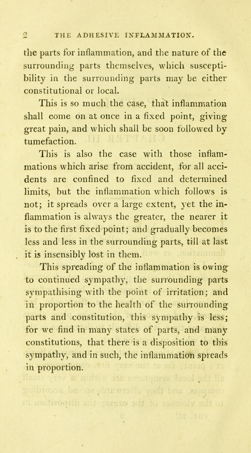 the parts for inflammation, and the nature of the surrounding parts themselves, which suscepti- bility in the surrounding parts may be either constitutional or local. This is so much the case, that inflammation shall come on at once in a fixed point, giving great pain, and which shall be soon followed by tumefaction. This is also the case with those inflam- mations which arise from accident, for all acci- dents are confined to fixed and determined limits, but the inflammation which follows is not; it spreads over a large extent, yet the in- flammation is always the greater, the nearer it is to the first fixed point; and gradually becomes less and less in the surrounding parts, till at last it is insensibly lost in them. This spreading of the inflammation is owing to continued sympathy, the surrounding parts sympathising with the point of irritation; and in proportion to the health of the surrounding parts and constitution, this sympathy is less; for we find in many states of parts, and many constitutions, that there is a disposition to this sympathy, and in such, the inflammation spreads in proportion.