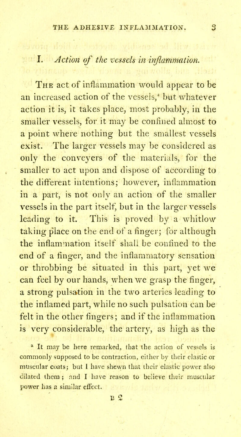 I. Action of the vessels in inflammation. The act of inflammation would appear to be an increased action of the vessels,2 but whatever action it is, it takes place-, most probably, in the smaller vessels, for it may be confined almost to a point where nothing but the smallest vessels exist. The larger vessels may be considered as only the conveyers of the materials, for the smaller to act upon and dispose of according to the different intentions; however, inflammation in a part, is not only an action of the smaller vessels in the part itself, but in the larger vessels leading to it. This is proved by a whitlow taking place on the end of a finger; for although the inflammation itself shall be confined to the end of a finger, and the inflammatory sensation or throbbing be situated in this part, yet we can feel by our hands, when we grasp the finger, a strong pulsation in the two arteries leading to the inflamed part, while no such pulsation can be felt in the other fingers; and if the inflammation is very considerable, the artery, as high as the a It may be here remarked, that the action of vessels is commonly supposed to be contraction, either by their elastic or muscular coats; but I have shewn that their elastic power also dilated them ; and I have reason to believe their muscular power has a similar effect.