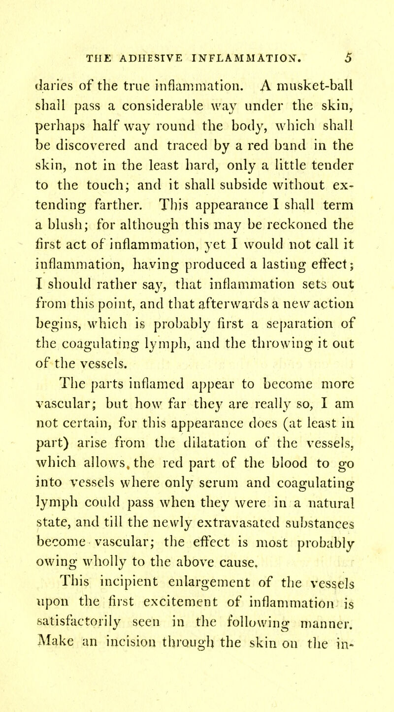 claries of the true inflammation. A musket-ball shall pass a considerable way under the skin, perhaps half way round the body, which shall be discovered and traced by a red band in the skin, not in the least hard, only a little tender to the touch; and it shall subside without ex- tending farther. This appearance I shall term a blush; for although this may be reckoned the first act of inflammation, yet I would not call it inflammation, having produced a lasting effect; I should rather say, that inflammation sets out from this point, and that afterwards a new action begins, which is probably first a separation of the coagulating lymph, and the throwing it out of the vessels. The parts inflamed appear to become more vascular; but how far they are really so, I am not certain, for this appearance does (at least in part) arise from the dilatation of the vessels, which allows, the red part of the blood to go into vessels where only serum and coagulating lymph could pass when they were in a natural state, and till the newly extravasated substances become vascular; the effect is most probably owing wholly to the above cause. This incipient enlargement of the vessels upon the first excitement of inflammation is satisfactorily seen in the following manner. Make an incision through the skin on the in*