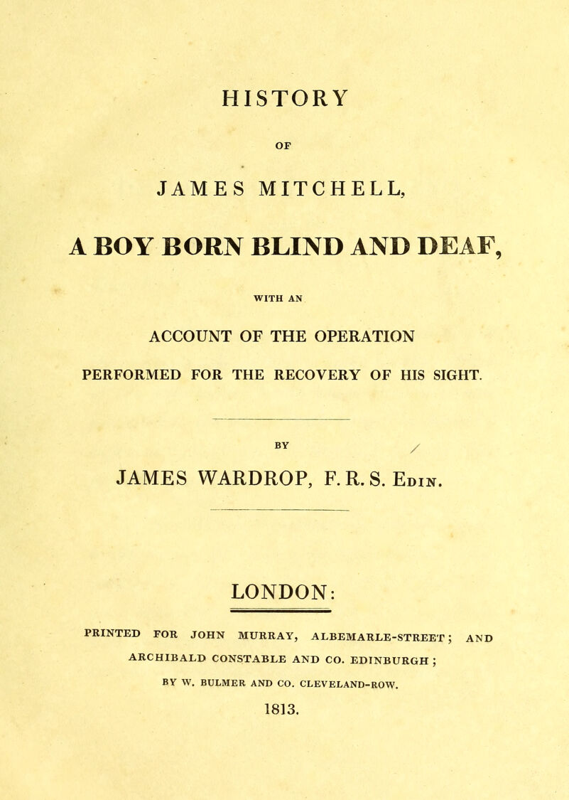 HISTORY OF JAMES MITCHELL, A BOY BORN BLIND AND DEAF, WITH AN ACCOUNT OF THE OPERATION PERFORMED FOR THE RECOVERY OF HIS SIGHT. JAMES WARDROP, F.R.S. Edin. LONDON: PRINTED FOR JOHN MURRAY, ALBEMARLE-STREET ; AND ARCHIBALD CONSTABLE AND CO. EDINBURGH ; BY W. BULMER AND CO. CLEVELAND-ROW. 1813.