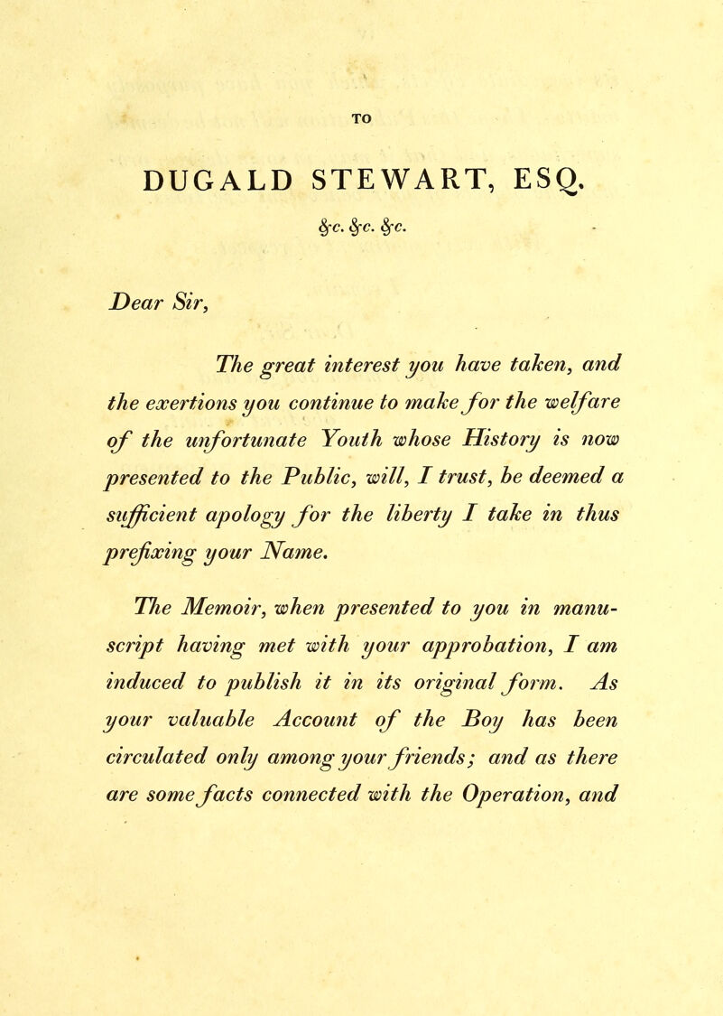TO DUGALD STEWART, ESQ. Sfc. Sfc. Sfc. Dear Sir, The great interest you have taken, and the exertions you continue to make for the welfare of the unfortunate Youth whose History is now presented to the Public, will, I trust, be deemed a sufficient apology for the liberty I take in thus prefixing your Name. The Memoir, when presented to you in manu- script having met with your approbation, I am induced to publish it in its original form. As your valuable Account of the Boy has been circulated only among your friends; and as there are some facts connected with the Operation, and