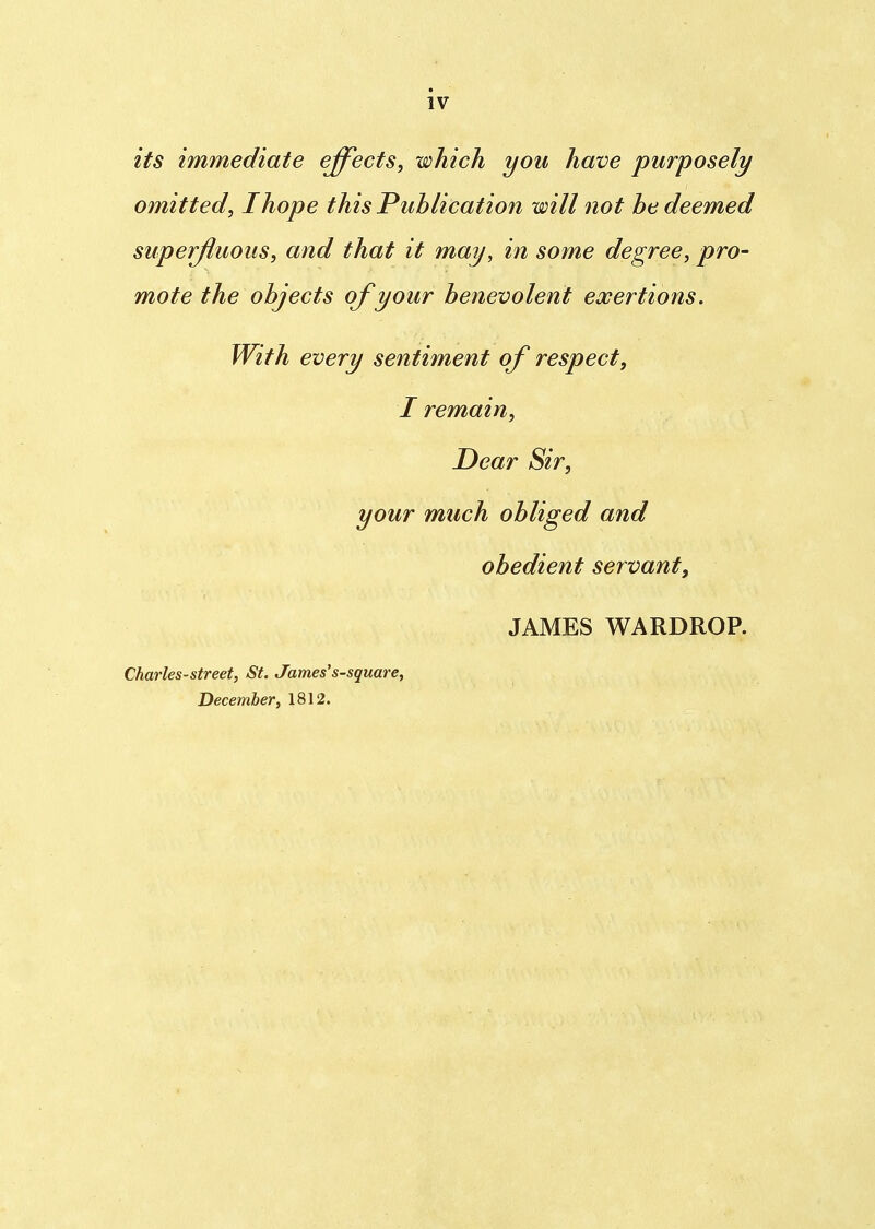 IV its immediate effects, which you have purposely omitted, I hope this Publication will not be deemed superfluous, and that it may, in some degree, pro- mote the objects of your benevolent exertions. With every sentiment of respect, I remain, Dear Sir, your much obliged and obedient servant, JAMES WARDROP. Charles-street, St. James's-square, December, 1812.