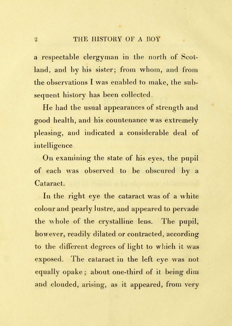 a respectable clergyman in the north of Scot- land, and by his sister; from whom, and from the observations I was enabled to make, the sub- sequent history has been collected. He had the usual appearances of strength and good health, and his countenance was extremely pleasing, and indicated a considerable deal of intelligence. On examining the state of his eyes, the pupil of each was observed to be obscured by a Cataract. In the right eye the cataract was of a white colour and pearly lustre, and appeared to pervade the whole of the crystalline lens. The pupil, however, readily dilated or contracted, according to the different degrees of light to which it was exposed. The cataract in the left eye was not equally opake; about one-third of it being dim and clouded, arising, as it appeared, from very