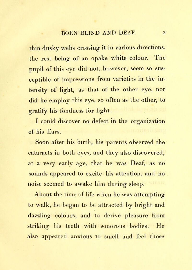 thin dusky webs crossing it in various directions, the rest being of an opake white colour. The pupil of this eye did not, however, seem so sus- ceptible of impressions from varieties in the in- tensity of light, as that of the other eye, nor did he employ this eye, so often as the other, to gratify his fondness for light. I could discover no defect in the organization of his Ears. Soon after his birth, his parents observed the cataracts in both eyes, and they also discovered, at a very early age, that he was Deaf, as no sounds appeared to excite his attention, and no noise seemed to awake him during sleep. About the time of life when he was attempting to walk, he began to be attracted by bright and dazzling colours, and to derive pleasure from striking his teeth with sonorous bodies. He also appeared anxious to smell and feel those