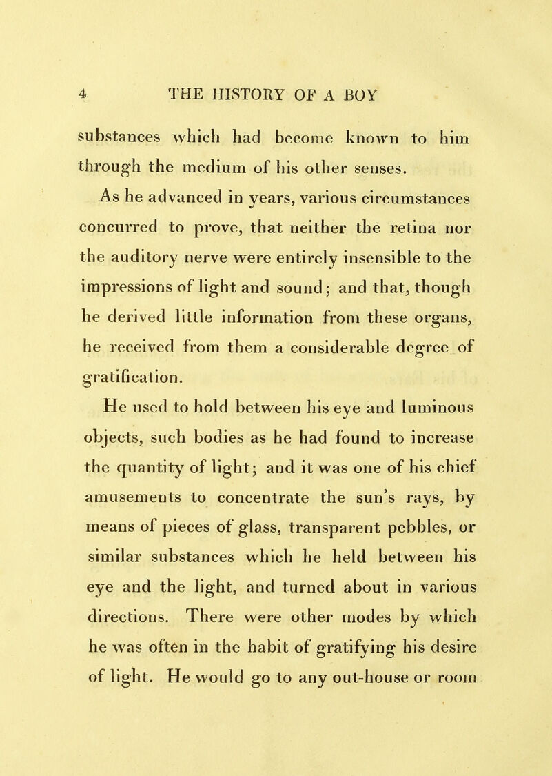 substances which had become known to him through the medium of his other senses. As he advanced in years, various circumstances concurred to prove, that neither the retina nor the auditory nerve were entirely insensible to the impressions of light and sound; and that, though he derived little information from these organs, he received from them a considerable degree of gratification. He used to hold between his eye and luminous objects, such bodies as he had found to increase the quantity of light; and it was one of his chief amusements to concentrate the sun's rays, by means of pieces of glass, transparent pebbles, or similar substances which he held between his eye and the light, and turned about in various directions. There were other modes by which he was often in the habit of gratifying his desire of light. He would go to any out-house or room