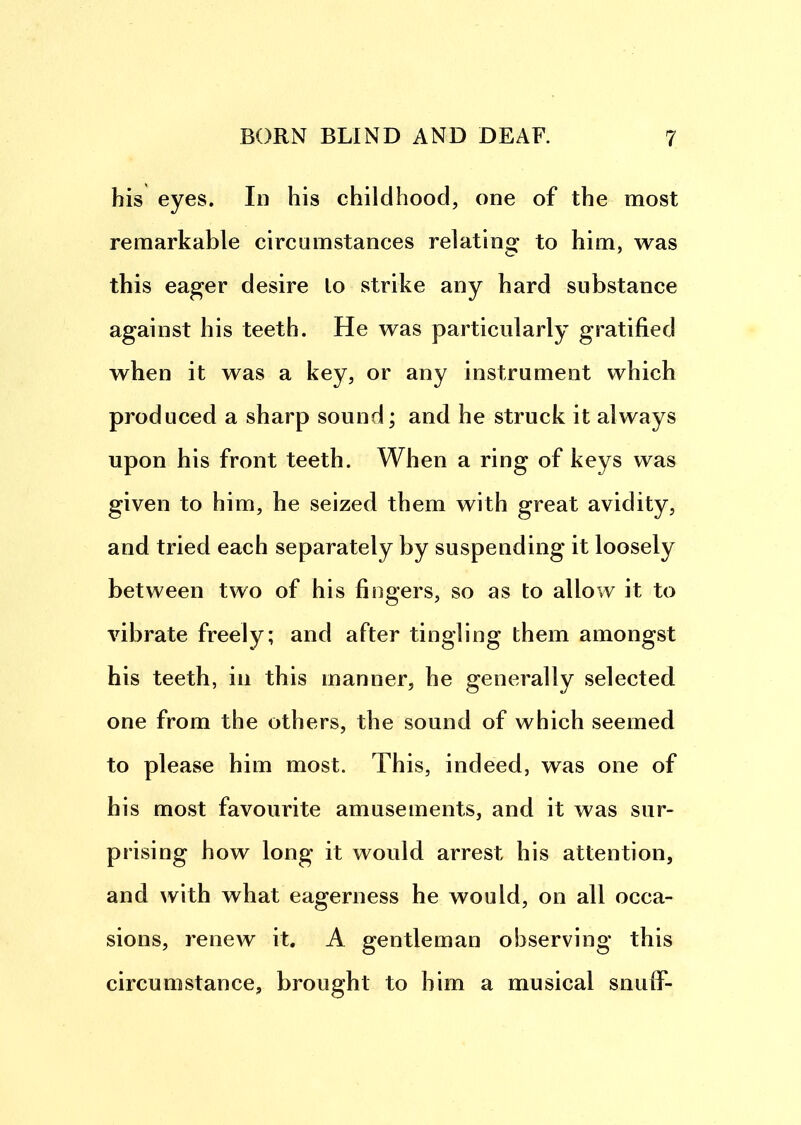 his eyes. In his childhood, one of the most remarkable circumstances relating to him, was this eager desire lo strike any hard substance against his teeth. He was particularly gratified when it was a key, or any instrument which produced a sharp sound; and he struck it always upon his front teeth. When a ring of keys was given to him, he seized them with great avidity, and tried each separately by suspending it loosely between two of his fingers, so as to allow it to vibrate freely; and after tingling them amongst his teeth, in this manner, he generally selected one from the others, the sound of which seemed to please him most. This, indeed, was one of his most favourite amusements, and it was sur- prising how long it would arrest his attention, and with what eagerness he would, on all occa- sions, renew it. A gentleman observing this circumstance, brought to him a musical snulf-