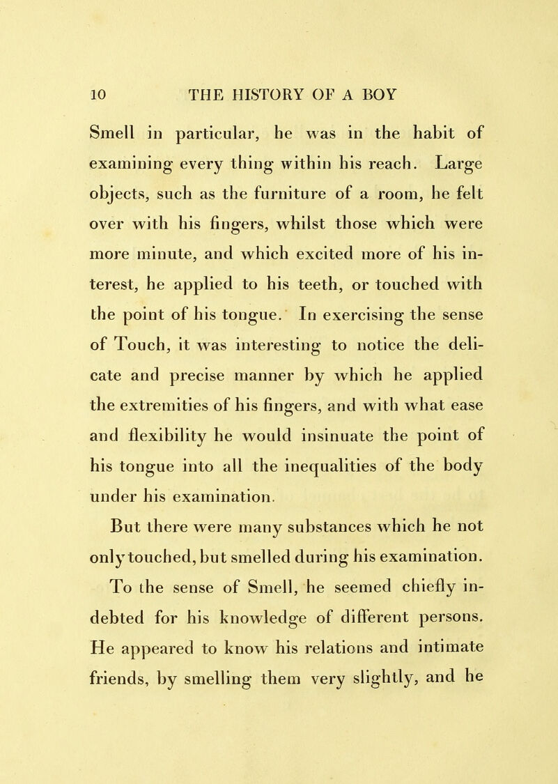 Smell in particular, he was in the habit of examining every thing within his reach. Large objects, such as the furniture of a room, he felt over with his fingers, whilst those which were more minute, and which excited more of his in- terest, he applied to his teeth, or touched with the point of his tongue. In exercising the sense of Touch, it was interesting to notice the deli- cate and precise manner by which he applied the extremities of his fingers, and with what ease and flexibility he would insinuate the point of his tongue into all the inequalities of the body under his examination. But there were many substances which he not only touched, but smelled during his examination. To the sense of Smell, he seemed chiefly in- debted for his knowledge of different persons. He appeared to know his relations and intimate friends, by smelling them very slightly, and he