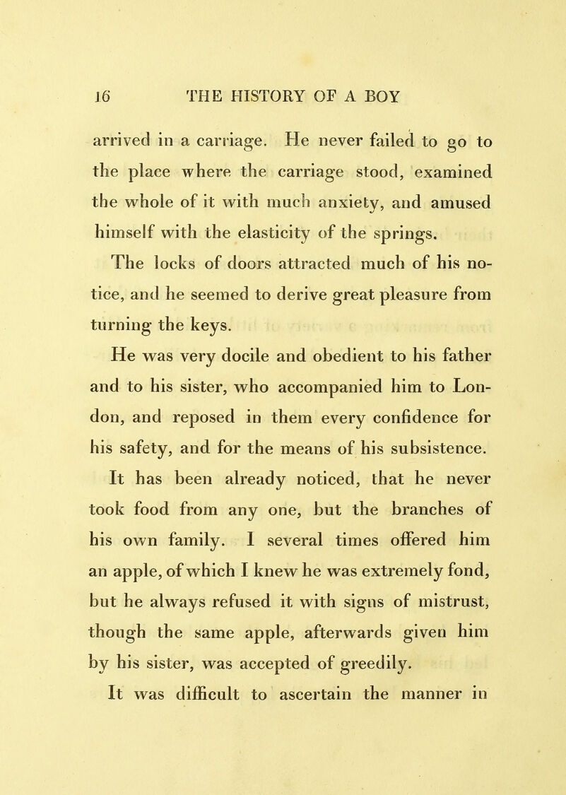 arrived in a carriage. He never failed to go to the place where the carriage stood, examined the whole of it with much anxiety, and amused himself with the elasticity of the springs. The locks of doors attracted much of his no- tice, and he seemed to derive great pleasure from turning the keys. He was very docile and obedient to his father and to his sister, who accompanied him to Lon- don, and reposed in them every confidence for his safety, and for the means of his subsistence. It has been already noticed, that he never took food from any one, but the branches of his own family. I several times offered him an apple, of which I knew he was extremely fond, but he always refused it with signs of mistrust, though the same apple, afterwards given him by his sister, was accepted of greedily. It was difficult to ascertain the manner in