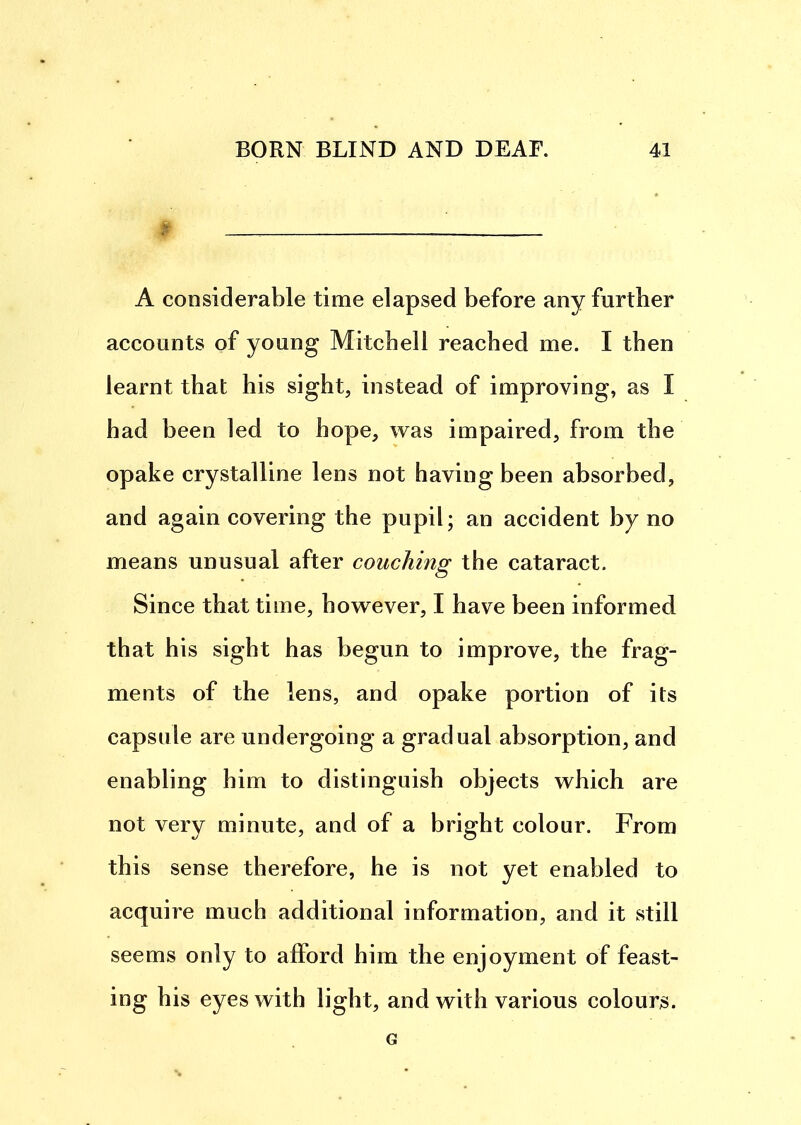 . A considerable time elapsed before any further accounts of young Mitcbell reached me. I then learnt that his sight, instead of improving, as I had been led to hope, was impaired, from the opake crystalline lens not having been absorbed, and again covering the pupil; an accident by no means unusual after couching the cataract. Since that time, however, I have been informed that his sight has begun to improve, the frag- ments of the lens, and opake portion of its capsule are undergoing a gradual absorption, and enabling him to distinguish objects which are not very minute, and of a bright colour. From this sense therefore, he is not yet enabled to acquire much additional information, and it still seems only to afford him the enjoyment of feast- ing his eyes with light, and with various colours. G