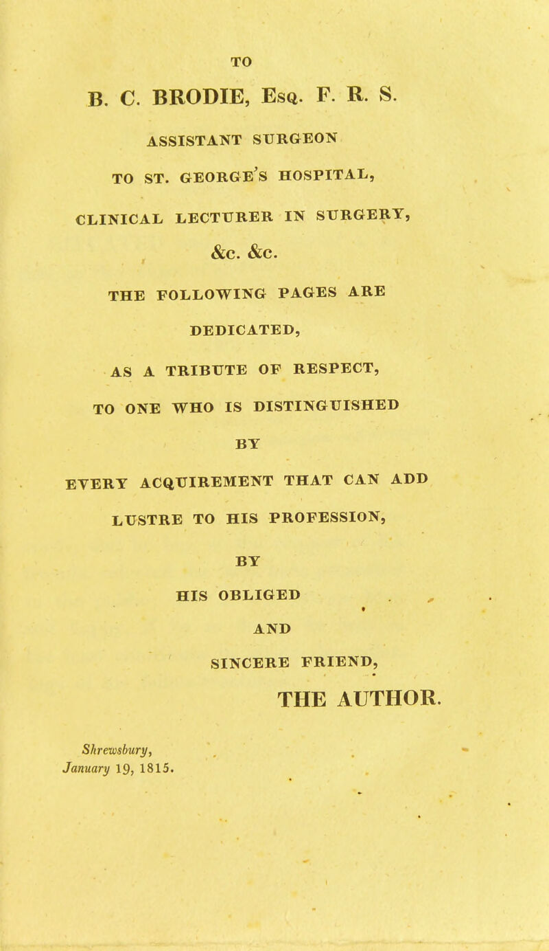 TO B. C. BRODIE, Esq. F. R. S. ASSISTANT SURGEON TO ST. George's hospital, CLINICAL LECTURER IN SURGERY, &C. &C. THE FOLLOWING PAGES ARE DEDICATED, AS A TRIBUTE OF RESPECT, TO ONE WHO IS DISTINGUISHED BT EVERT ACQUIREMENT THAT CAN ADD LUSTRE TO HIS PROFESSION, BT HIS OBLIGED AND SINCERE FRIEND, THE AUTHOR. Shremhury, January 19, 1815.