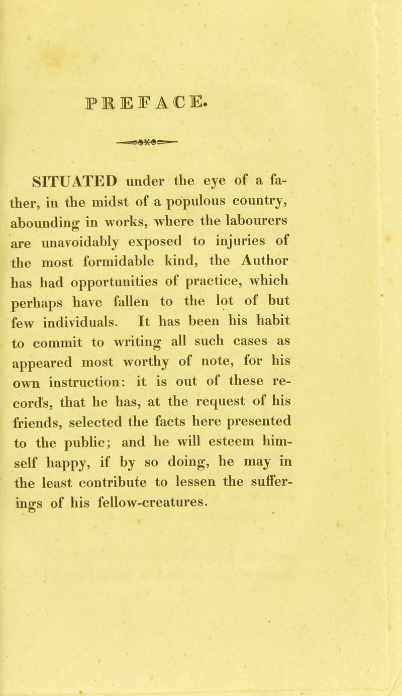 PREFACE. SITUATED under the eye of a fa- ther, in the midst of a populous country, abounding in works, where the labourers are unavoidably exposed to injuries of the most formidable kind, the Author has had opportunities of practice, which perhaps have fallen to the lot of but few individuals. It has been his habit to commit to writing all such cases as appeared most worthy of note, for his own instruction: it is out of these re- cords, that he has, at the request of his friends, selected the facts here presented to the public; and he will esteem him- self happy, if by so doing, he may in the least contribute to lessen the suffer- ings of his fellow-creatures.