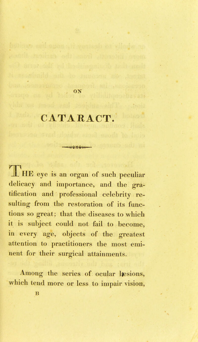 . ON CATARACT. _JL HE eye is an organ of such peculiar delicacy and importance, and the gra- tification and professional celebrity re- sulting from the restoration of its func- tions so great; that the diseases to which it is subject could not fail to become, in every age, objects of the greatest attention to practitioners the most emi- nent for their surgical attainments. Among the series of ocular liesions, which tend more or less to impair vision, B