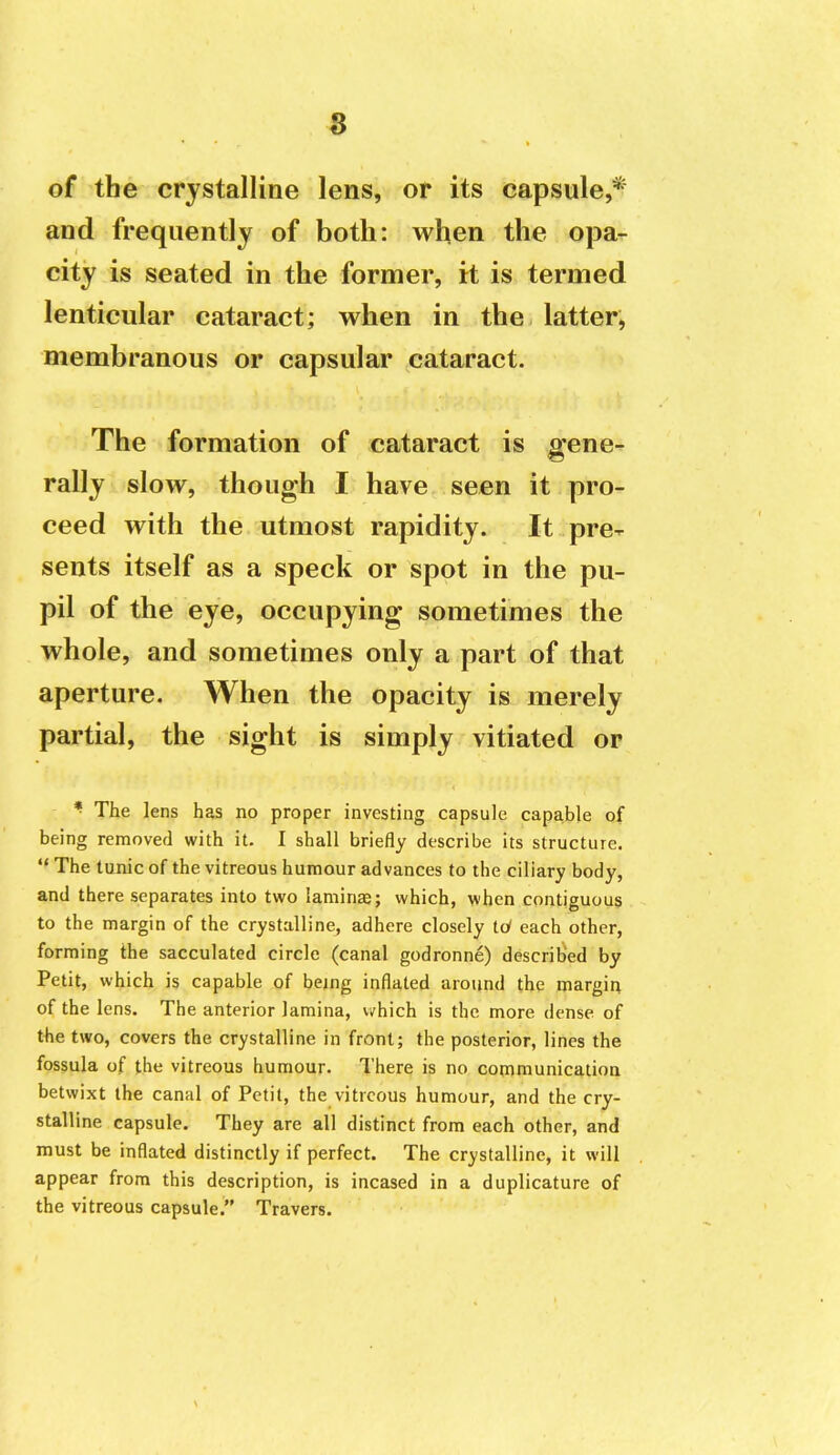 of the crystalline lens, or its capsule,* and frequently of both: when the opa- city is seated in the former, it is termed lenticular cataract; when in the latter, membranous or capsular cataract. The formation of cataract is gene- rally slow, though I have seen it pro- ceed with the utmost rapidity. It pre- sents itself as a speck or spot in the pu- pil of the eye, occupying sometimes the whole, and sometimes only a part of that aperture. When the opacity is merely partial, the sight is simply vitiated or * The lens has no proper investing capsule capable of being removed with it. I shall briefly describe its structure.  The tunic of the vitreous humour advances to the ciliary body, and there separates into two lamiriEe; which, when contiguous to the margin of the crystalline, adhere closely Id each other, forming the sacculated circle (canal godronne) described by Petit, which is capable of being inflated around the margin of the lens. The anterior lamina, v^hich is the more dense of the two, covers the crystalline in front; the posterior, lines the fossula of the vitreous humour. There is no cornmunicatioa betwixt the canal of Petit, the vitreous humour, and the cry- stalline capsule. They are all distinct from each other, and must be inflated distinctly if perfect. The crystalline, it will appear from this description, is incased in a duplicature of the vitreous capsule. Travers.