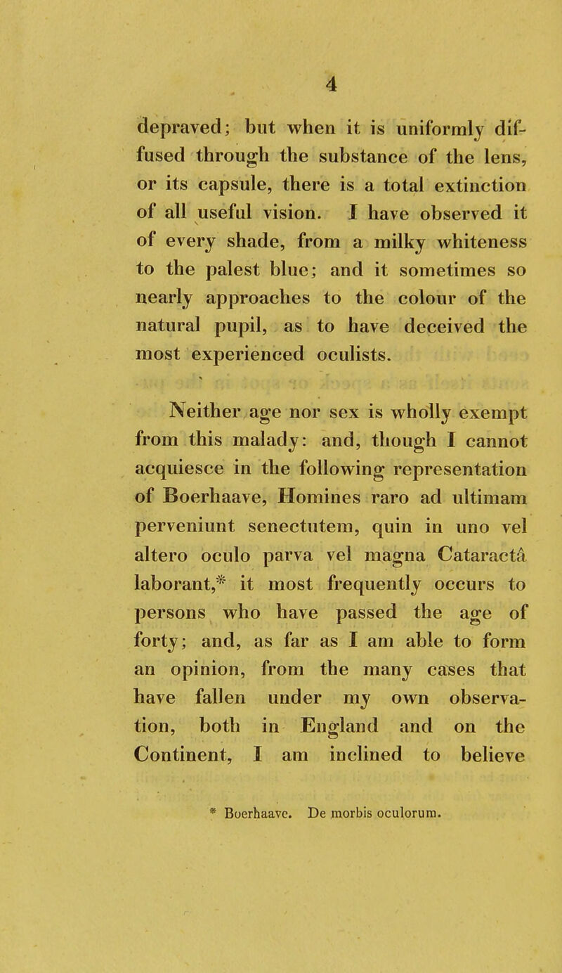 depraved; but when it is uniformly dif- fused through the substance of the lens, or its capsule, there is a total extinction of all useful vision. 1 have observed it of every shade, from a milky whiteness to the palest blue; and it sometimes so nearly approaches to the colour of the natural pupil, as to have deceived the most experienced oculists. Neither age nor sex is wholly exempt from this malady: and, though I cannot acquiesce in the following representation of Boerhaave, Homines raro ad ultimam perveniunt senectutem, quin in uno vel altero oculo parva vel magna Cataracta laborant,* it most frequently occurs to persons who have passed the age of forty; and, as far as I am able to form an opinion, from the many ca^es that have fallen under my own observa- tion, both in England and on the Continent, I am inclined to believe * Boerhaave. De morbis oculorum.