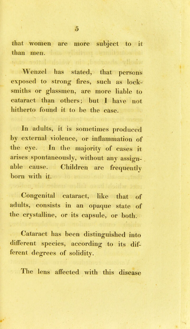 that women are more subject to it than men. Wenzel has stated, that persons exposed to strong fires, such as lock- smiths or glassmen, are more liable to cataract than others; but 1 have not hitherto found it to be the case. In adults, it is sometimes produced by external violence, or inflammation of the eye. In the majority of cases it arises spontaneously, w^ithout any assign- able cause. Children are frequently born with it. Congenital cataract, like that of adults, consists in an opaque state of the crystaUine, or its capsule, or both. Cataract has been distinguished into different species, according to its dif- ferent degrees of solidity. The lens affected with this disease