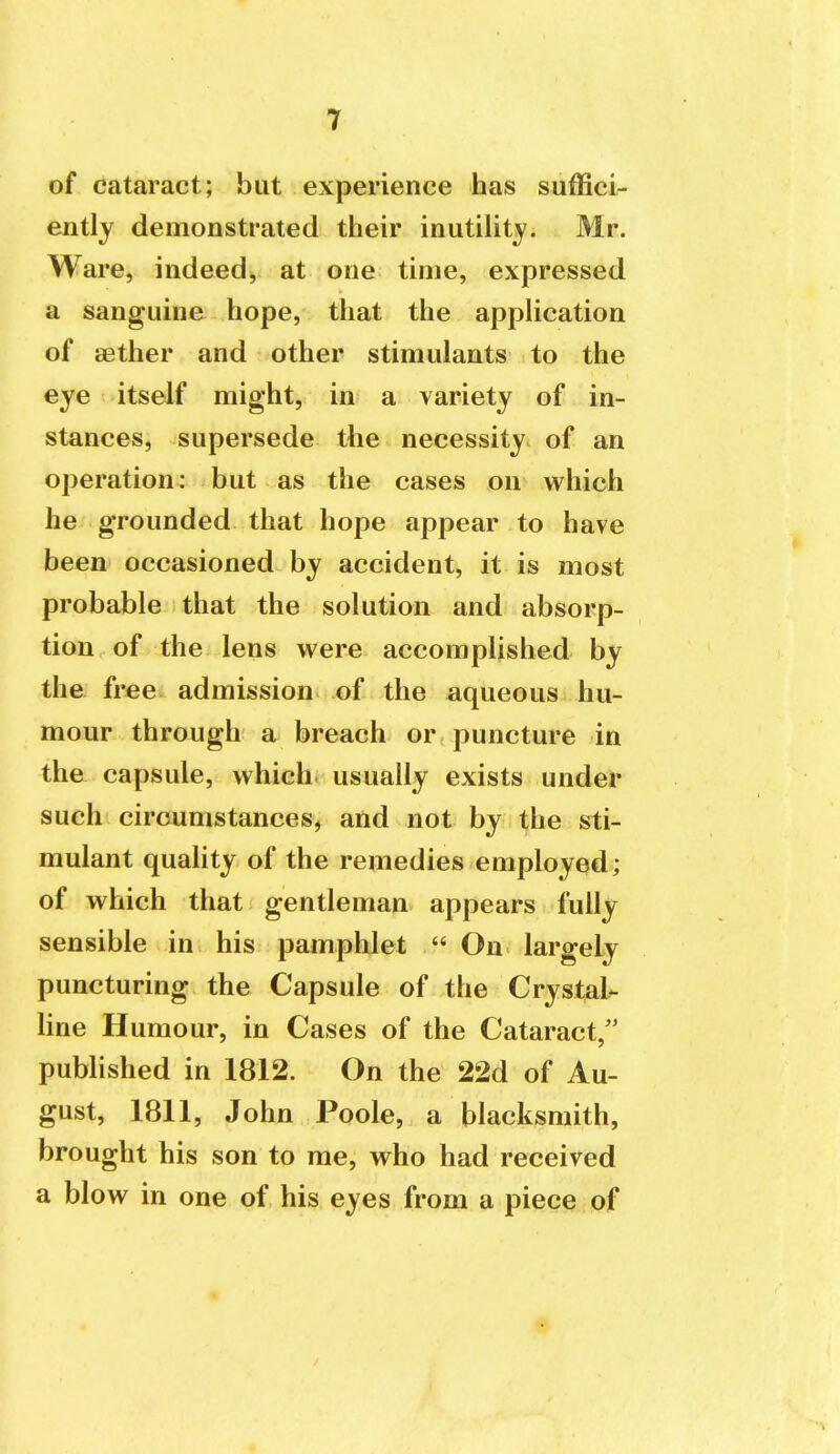 of cataract; but experience has suffici- ently demonstrated their inutiUty. Mr. Ware, indeed, at one time, expressed a sanguine hope, that the appUcation of a3ther and other stimulants to the eye itself might, in a variety of in- stances, supersede the necessity of an operation: but as the cases on which he grounded that hope appear to have been occasioned by accident, it is most probable that the solution and absorp- tion of the lens were accomplished by the free admission of the aqueous hu- mour through a breach or puncture in the capsule, which- usually exists under such circumstances, and not by the sti- mulant quality of the remedies employed; of which that gentleman appears fully sensible in his pamphlet  On largely puncturing the Capsule of the Crystal- line Humour, in Cases of the Cataract/' pubhshed in 1812. On the 22d of Au- gust, 1811, John Poole, a blacksmith, brought his son to me, who had received a blow in one of his eyes from a piece of