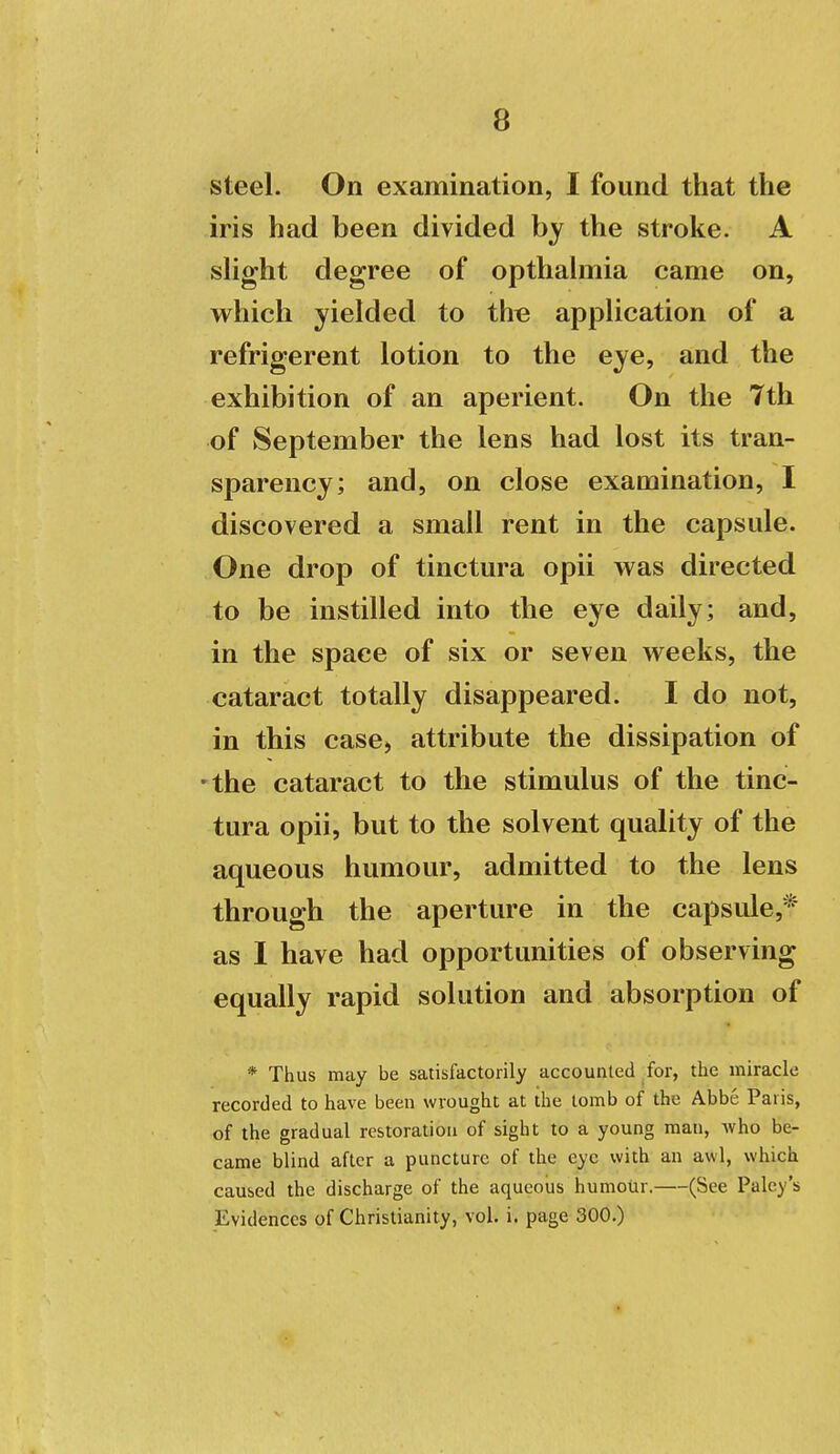 steel. On examination, I found that the iris had been divided by the stroke. A sHght degree of opthalmia came on, which yielded to th« application of a refrigerent lotion to the eye, and the exhibition of an aperient. On the 7th of September the lens had lost its tran- sparency; and, on close examination, I discovered a small rent in the capsule. One drop of tinctura opii was directed to be instilled into the eye daily; and, in the space of six or seven weeks, the cataract totally disappeared. I do not, in this case, attribute the dissipation of 'the cataract to the stimulus of the tinc- tura opii, but to the solvent quality of the aqueous humour, admitted to the lens through the aperture in the capsule,* as I have had opportunities of observing equally rapid solution and absorption of * Thus may be satisfactorily accounted for, tlie miracle recorded to have been wrought at the tomb of the Abbe Paris, of the gradual restoration of sight to a young man, Avho be- came blind after a puncture of the eye with an awl, which caused the discharge of the aqueous humotir. (See Paley's Evidences of Christianity, vol. i. page 300.)