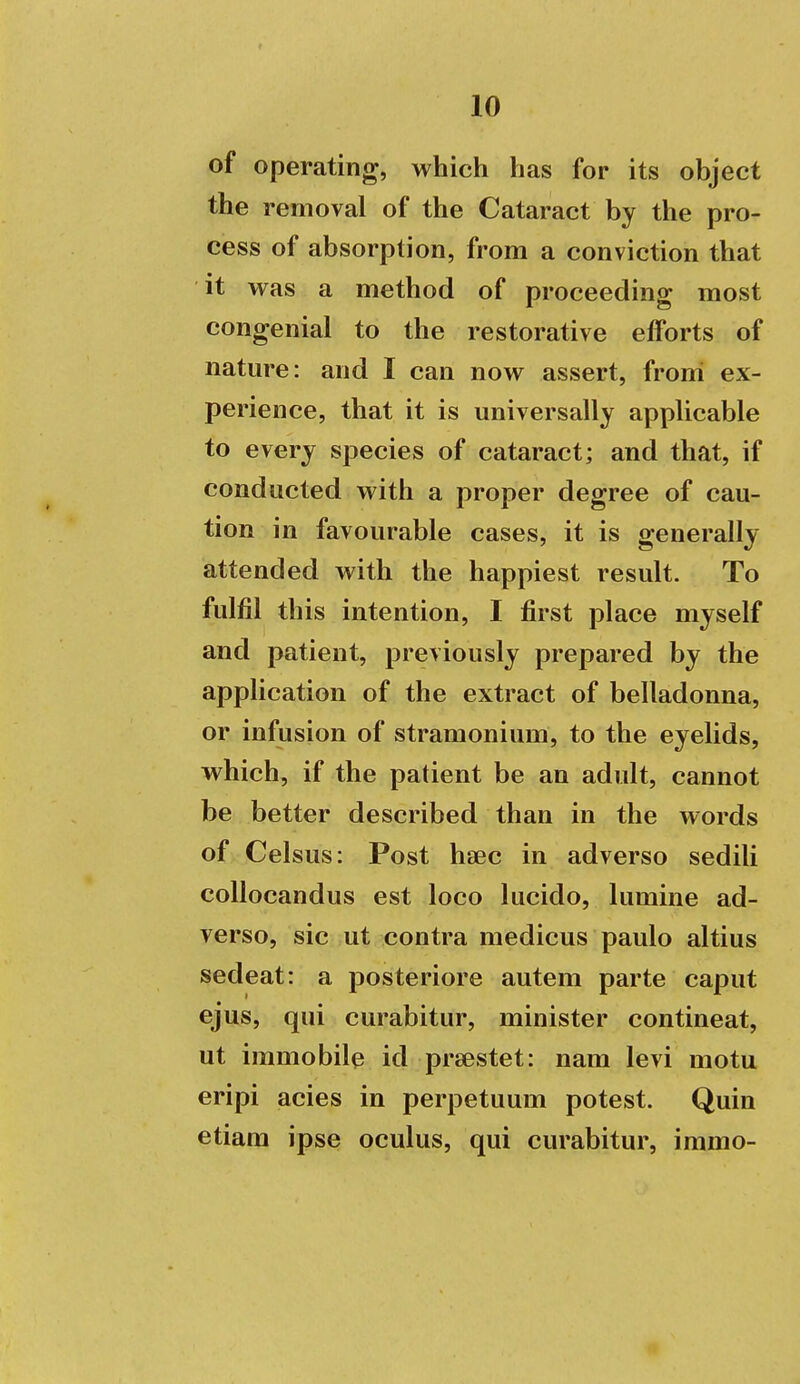 of operating, which has for its object the removal of the Cataract by the pro- cess of absorption, from a conviction that it was a method of proceeding most congenial to the restorative efforts of nature: and I can now assert, from ex- perience, that it is universally applicable to every species of cataract; and that, if conducted with a proper degree of cau- tion in favourable cases, it is generally attended with the happiest result. To fulfil this intention, I first place myself and patient, previously prepared by the application of the extract of belladonna, or infusion of stramonium, to the eyelids, which, if the patient be an adult, cannot be better described than in the words of Celsus: Post haec in adverso sedili coUocandus est loco lucido, lumine ad- verso, sic ut contra medicus paulo altius sedeat: a posteriore autem parte caput ejus, qui curabitur, minister contineat, ut immobile id prsestet: nam levi motu eripi acies in perpetuum potest. Quin etiam ipse oculus, qui curabitur, immo-