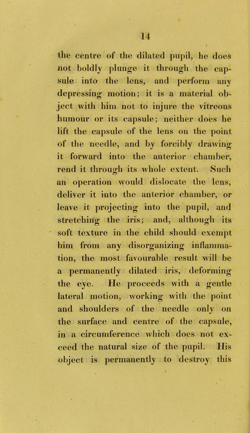 the centre of the dilated pupil, he does not boldly plunge it through the cap- sule inta the lens, and perform any depressing motion; it is a material ob- ject with him not to injure the vitreous humour or its capsule; neither does he lift the capsule of the lens on the point of the needle, and by forcibly drawing it forward into the anterior chamber, rend it throu2:h its whole extent. Such an operation would dislocate the lens, deliver it into the anterior chamber, or leave it projecting into the pupil, and stretching the iris; and, although its ' soft texture in the child should exempt him from any disorganizing inflamma- tion, the most favourable result will be a permanently dilated iris, deforming the eye. He proceeds with a gentle lateral motion, working with the point and shoulders of the needle only on the surface and centre of the capsule, in a circumference which does not ex- ceed the natural size of the pupil. His object is permanently to destroy this