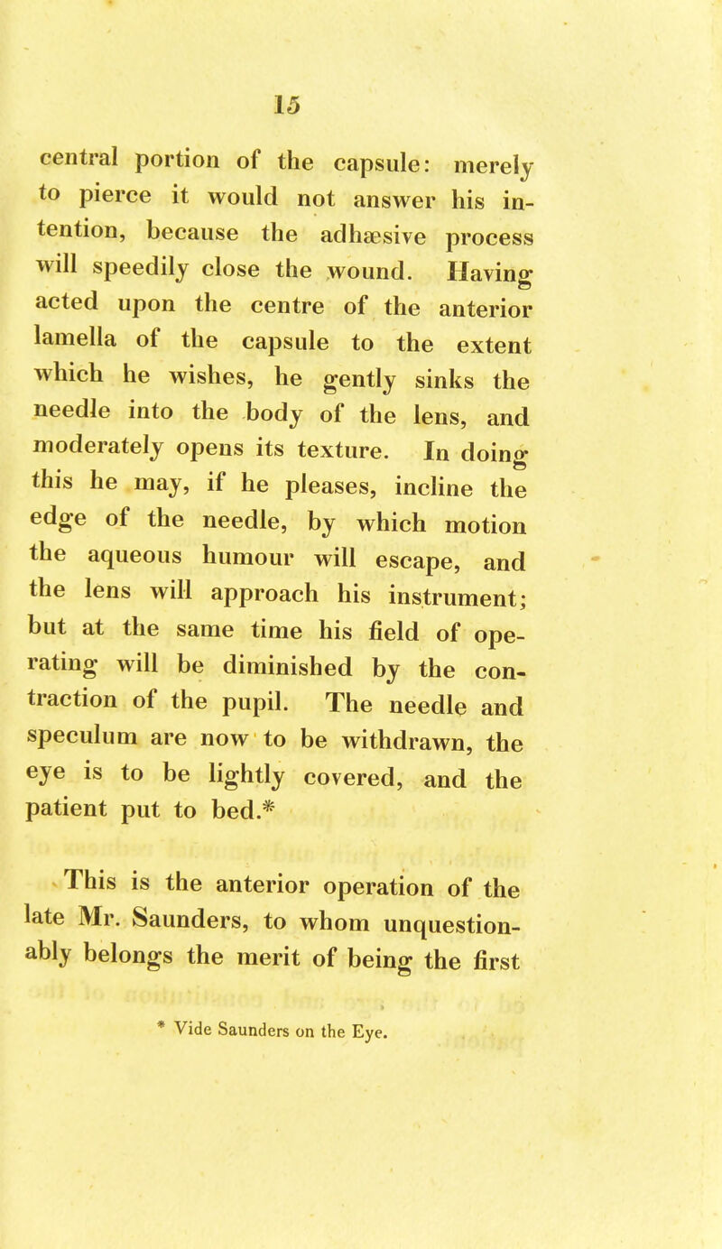 central portion of the capsule: merely to pierce it would not answer his in- tention, because the aclhsesive process will speedily close the wound. Having acted upon the centre of the anterior lamella of the capsule to the extent which he wishes, he gently sinks the needle into the body of the lens, and moderately opens its texture. In doing this he may, if he pleases, incline the edge of the needle, by which motion the aqueous humour will escape, and the lens will approach his instrument; but at the same time his field of ope- rating will be diminished by the con- traction of the pupil. The needle and speculum are now to be withdrawn, the eye is to be lightly covered, and the patient put to bed.* This is the anterior operation of the late Mr. Saunders, to whom unquestion- ably belongs the merit of being the first * Vide Saunders on the Eye.