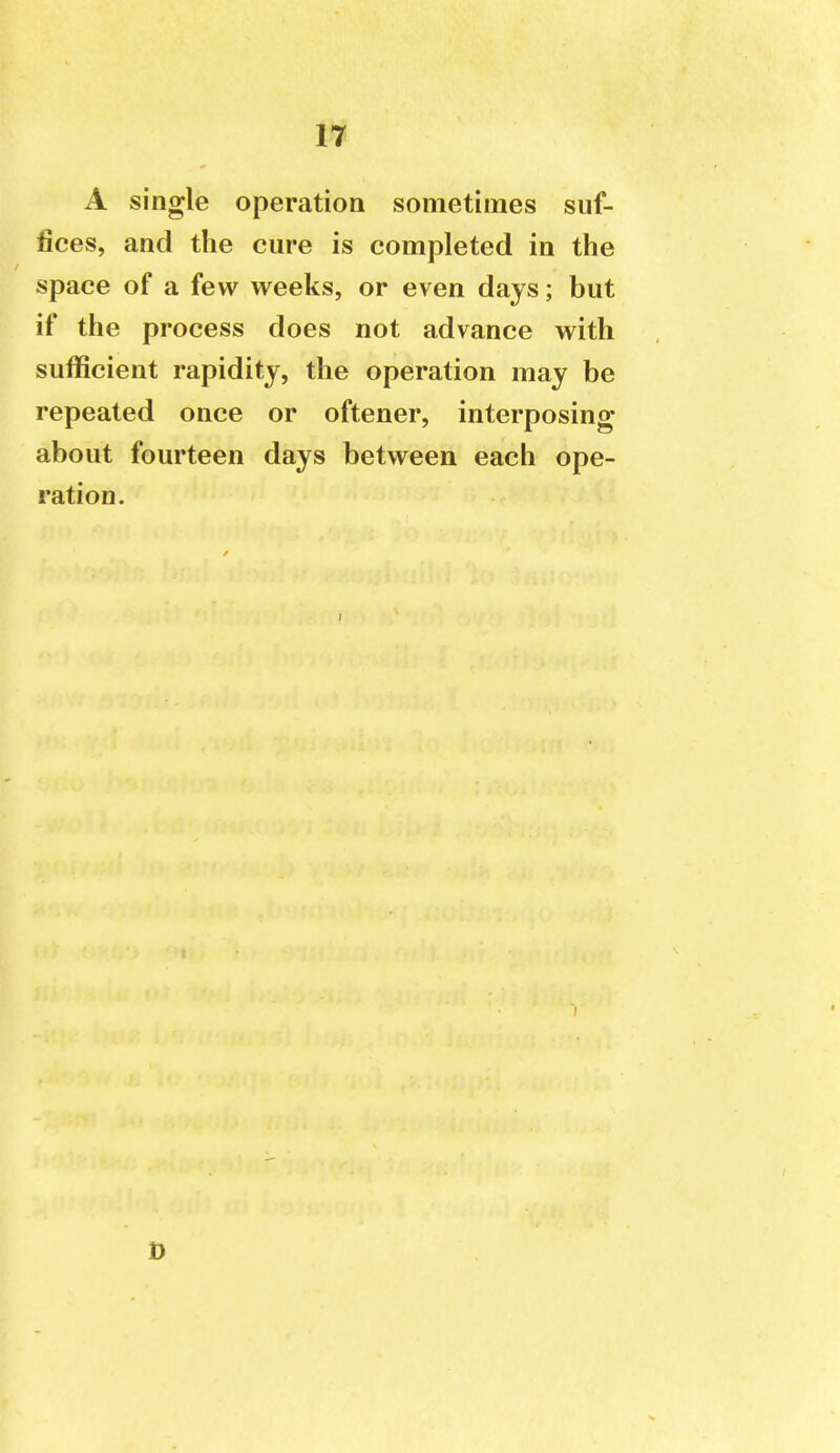 A single operation sometimes suf- fices, and the cm-e is completed in the space of a few weeks, or even days; but if the process does not advance with sufficient rapidity, the operation may be repeated once or oftener, interposing about fourteen days between each ope- ration.