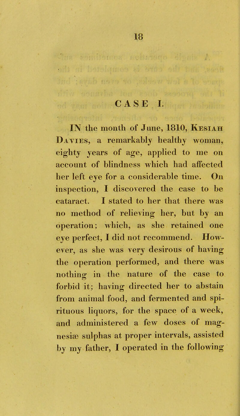 C A S E I. IN the month of June, 1810, Kesiah Daties, a remarkably healthy woman, eighty years of age, applied to me on account of blindness which had affected her left eye for a considerable time. On inspection, I discovered the case to be cataract. I stated to her that there was no method of relieving her, but by an operation; which, as she retained one eye perfect, I did not recommend. How- ever, as she was very desirous of having the operation performed, and there was nothing: in the nature of the case to forbid it; having directed her to abstain from animal food, and fermented and spi- rituous liquors, for the space of a week, and administered a few doses of mag- nesise sulphas at proper intervals, assisted by my father, I operated in the following