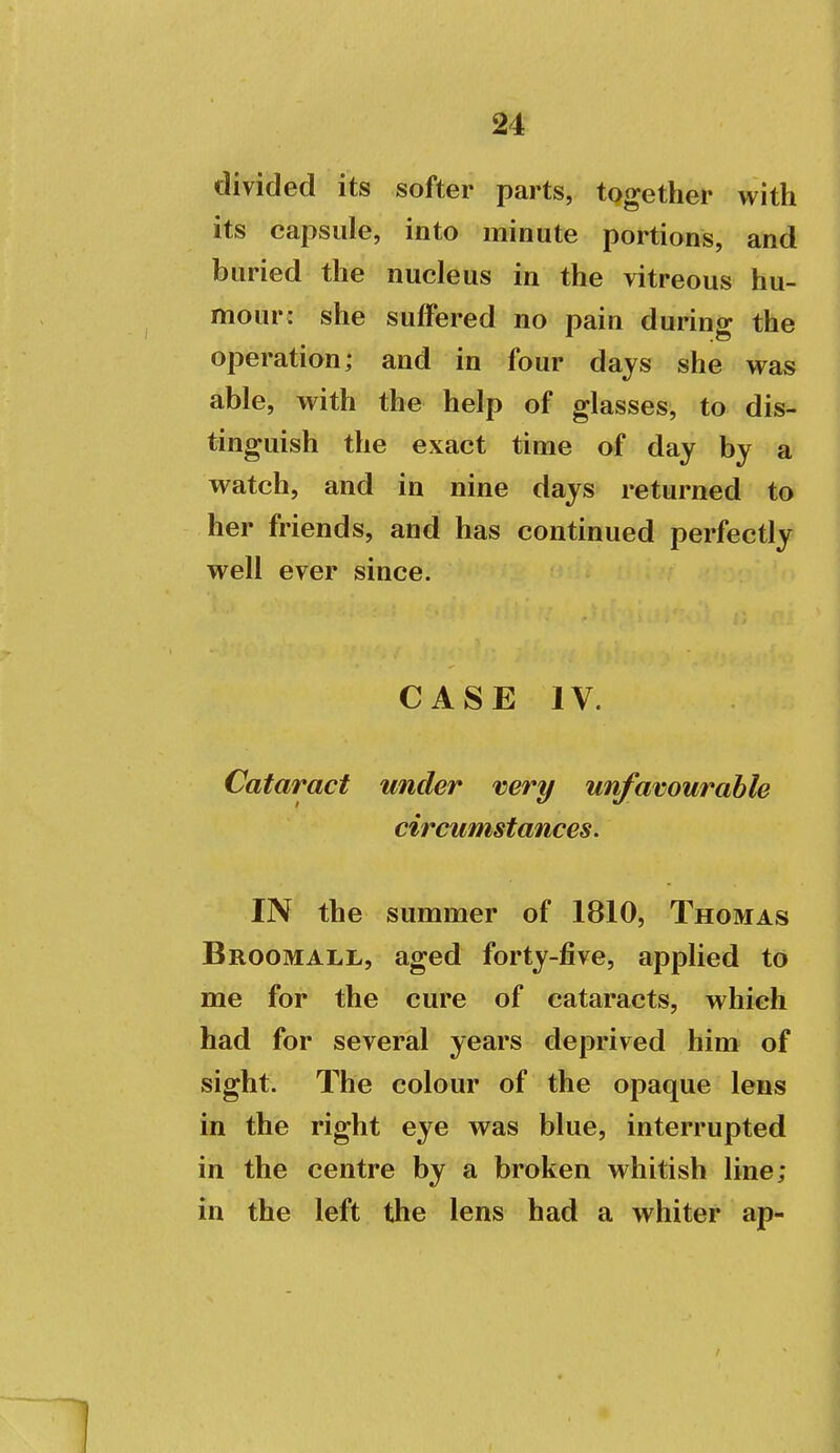 j 24 ■ ! divided its softer parts, together with ' its capsule, into minute portions, and i buried the nucleus in the vitreous hu- mour: she suffered no pain during the i operation; and in four days she was | able, with the help of glasses, to dis- tinguish the exact time of day by a watch, and in nine days returned to her friends, and has continued perfectly well ever since. I i I I CASE IV. \ I ) 1 ( Cataract under vert/ unfavourable \ circumstances. 1 IN the summer of 1810, Thomas i Broomall, aged forty-five, applied to me for the cure of cataracts, which i had for several years deprived him of j sight. The colour of the opaque lens | in the right eye was blue, interrupted \ in the centre by a broken whitish line; j in the left the lens had a whiter ap- \ j 1