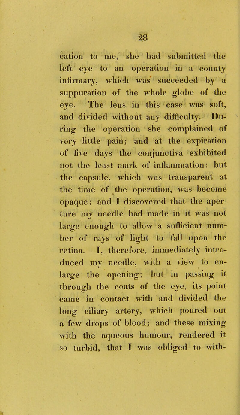 cation to me, she had submitted the left eye to an operation in a county infirmary, which was succeeded by a suppuration of the whole globe of the eye. The lens in this case was soft, and divided without any difficulty. Du- ring the operation she complained of very little pain; and at the expiration of five days the conjunctiva exhibited not the least mark of inflammation: but the capsule, which was transparent at the time of the operation, was become opaque; and I discovered that the aper- ture my needle had made in it was not large enough to allow a sufficient num- ber of rays of light to fall upon the retina. I, therefore, immediately intro- duced my needle, with a view to en- large the opening; but in passing it through the coats of the eye, its point came in contact with and divided the long ciliary artery, which poured out a few drops of blood; and these mixing with the aqueous humour, rendered it so turbid, that I was obliged to with-