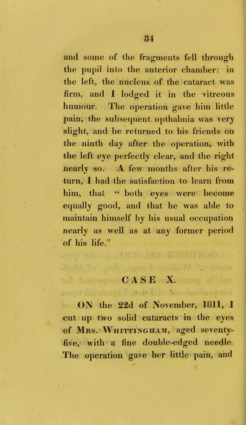 and some of the fragments fell through the pupil into the anterior chamber: in the left, the nucleus of the cataract was firm, and I lodged it in the vitreous humour. The operation gave him little pain', the subsequent opthalmia was very slight, and he returned to his friends on the ninth day after the operation, with the left eye perfectly clear, and the right nearly so. A few months after his re- turn, I had the satisfaction to learn from him, that  both eyes were become equally good, and that he was able to maintain himself by his usual occupation nearly as well as at any former period of his life.'' CASE X. ON the 22d of November, 1811, I cut up two solid cataracts in the eyes of Mrs. Whittingham, aged seventy- five, with a fine double-edged needle. The operation gave her little pain, and