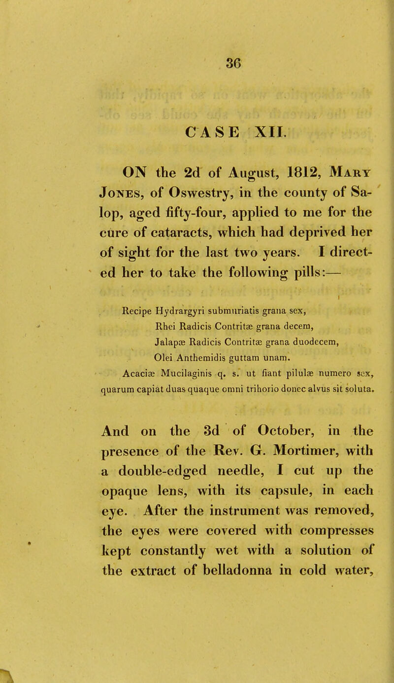 CASE XII. ON the 2d of August, 1812, Mary Jones, of Oswestry, in the county of Sa- lop, aged fifty-four, appUed to me for the cure of cataracts, which had deprived her of sight for the last two years. I direct- ed her to take the following pills:— Recipe Hydrargyri submiiriatis graiia sex, Rhei Radicis Contritae grana decern, Jalapas Radicis Contritae grana duodecem, Olei Anthemidis guttam unam. Acaciae Mucilaginis q. s. ut fiant pilulae numero sex, quarum capiat duas quaque omni trihorio donee alvus sit soluta. And on the 3d of October, in the presence of the Rev. G. Mortimer, with a double-edged needle, I cut up the opaque lens, with its capsule, in each eye. After the instrument was removed, the eyes were covered with compresses kept constantly wet with a solution of the extract of belladonna in cold water.