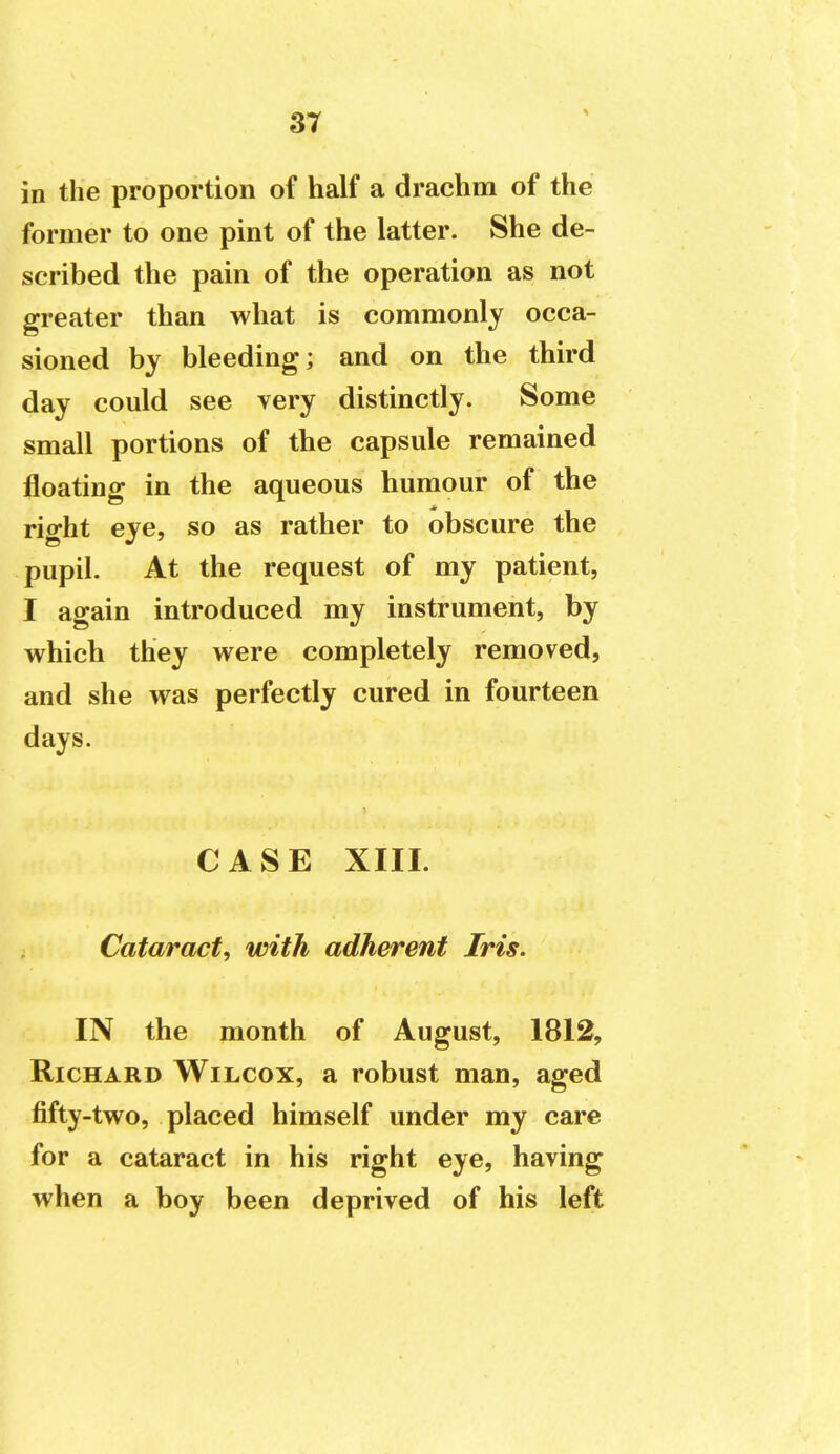 in the proportion of half a drachm of the former to one pint of the latter. She de- scribed the pain of the operation as not greater than what is commonly occa- sioned by bleeding; and on the third day could see very distinctly. Some small portions of the capsule remained floating in the aqueous humour of the right eye, so as rather to obscure the pupil. At the request of my patient, I again introduced my instrument, by which they were completely removed, and she was perfectly cured in fourteen days. CASE XIII. Cataract, with adherent Iris. IN the month of August, 1812, Richard Wilcox, a robust man, aged fifty-two, placed himself under my care for a cataract in his right eye, having when a boy been deprived of his left