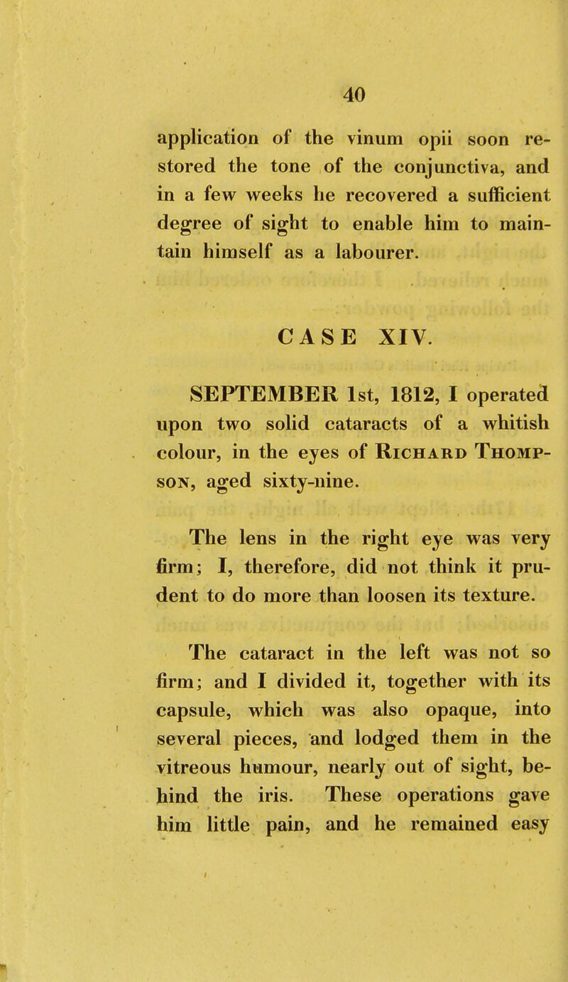 application of the vinum opii soon re- stored the tone of the conjunctiva, and in a few weeks he recovered a sufficient degree of sight to enable him to main- tain himself as a labourer. CASE XIV. SEPTEMBER 1st, 1812, I operated upon two solid cataracts of a whitish colour, in the eyes of Richard Thomp- son, aged sixty-nine. The lens in the right eye was very firm; I, therefore, did not think it pru- dent to do more than loosen its texture. The cataract in the left was not so firm; and I divided it, together with its capsule, which was also opaque, into several pieces, and lodged them in the vitreous humour, nearly out of sight, be- hind the iris. These operations gave him little pain, and he remained easy I