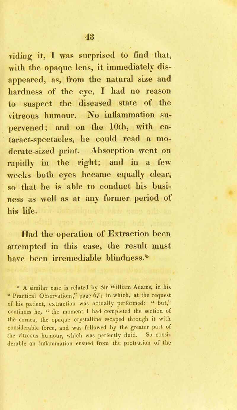 viding it, I was surprised to find that, with the opaque lens, it immediately dis- appeared, as, from the natural size and hardness of the eye, I had no reason to suspect the diseased state of the vitreous humour. No inflammation su- pervened; and on the 10th, with ca- taract-spectacles, he could read a mo- derate-sized print. Absorption went on rapidly in the right; and in a few weeks both eyes became equally clear, so that he is able to conduct his busi- ness as well as at any former period of his life. Had the operation of Extraction been attempted in this case, the result must have been irremediable blindness.* * A similar case is related by Sir William Adams, in his  Practical Observations, page 67; in which, at the request of his patient, extraction was actually performed:  but, continues he,  the moment I had completed the section of the cornea, the opaque crystalline escaped through it with considerable force, and was followed by the greater part of the vitreous humour, which was perfectly fluid. So consi- derable an inflammation ensued from the protrusion of the