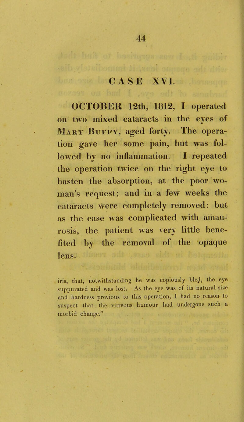 CASE XVI. OCTOBER 12th, 1812, I operated on two mixed cataracts in the eyes of Mary Bufft, aged forty. The opera- tion gave her some pain, but was fol- lowed by no inflammation. I repeated the operation twice on the right eye to hasten the absorption, at the poor wo- man's request; and in a few weeks the cataracts were completely removed: but as the case was complicated with amau- rosis, the patient was very little bene- fited by the removal of the opaque lens. iris, that, notwithstanding he was copiously bled, the eye suppurated and was lost. As the eye was of its natural size and hardness previous to this operation, I had no reason to suspect that the vitreous humour had undergone such a morbid change.