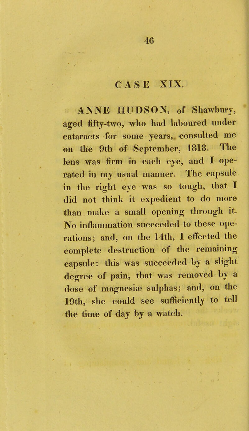 CASE XIX. ANNE HUDSON, of Shawbury, aged fifty-two, who had laboured under cataracts for some years,, consulted me on the 9th of September, 1813. The lens was firm in each eye, and I ope- rated in my usual manner. The capsule in the right eye was so tough, that I did not think it expedient to do more than make a small opening through it. No inflammation succeeded to these ope- rations; and, on the 14th, I effected the complete destruction of the remaining capsule: this was succeeded by a shght degree of pain, that was removed by a dose of magnesise sulphas; and, on the 19th, she could see sufficiently to tell the time of day by a watch.