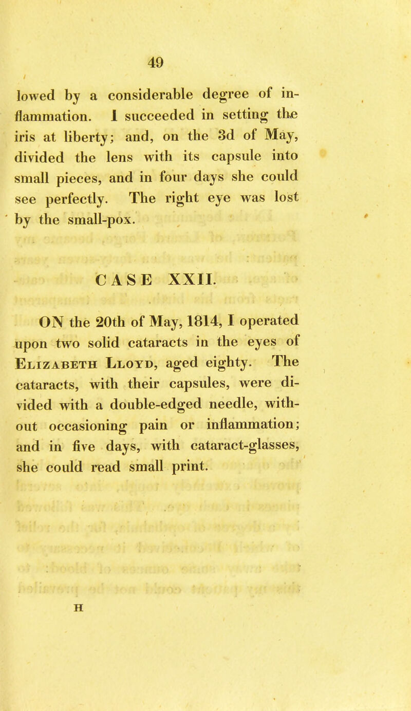 lowed by a considerable degree of in- flammation. 1 succeeded in setting th>e iris at liberty; and, on the 3d of May, divided the lens with its capsule into small pieces, and in four days she could see perfectly. The right eye was lost by the small-pox. CASE XXII. ON the 20th of May, 1814, I operated upon two solid cataracts in the eyes of Elizabeth Lloyd, aged eighty. The cataracts, with their capsules, were di- vided with a double-edged needle, with- out occasioning pain or inflammation; and in five days, with cataract-glasses, she could read small print. H