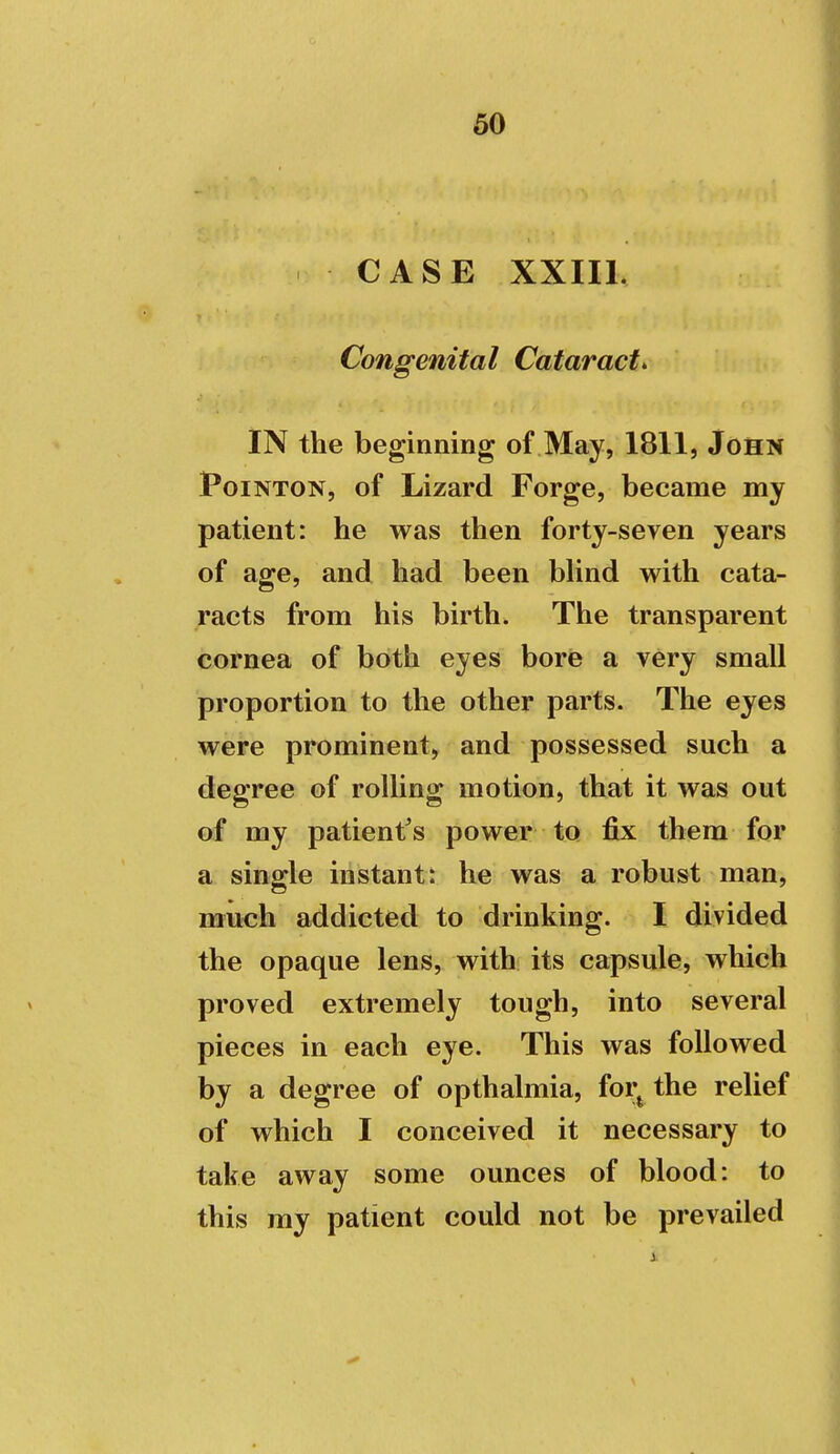 CASE XXIIL Congenital Cataracts IN the beginning of May, 1811, John PoiNTON, of Lizard Forge, became my patient: he was then forty-seven years of age, and had been blind with cata- racts from his birth. The transparent cornea of both eyes bore a very small proportion to the other parts. The eyes were prominent, and possessed such a degree of rolling motion, that it was out of my patient's power to fix them for a single instant: he was a robust man, much addicted to drinking. I divided the opaque lens, with its capsule, which proved extremely tough, into several pieces in each eye. This was followed by a degree of opthalmia, foi;^ the relief of which I conceived it necessary to take away some ounces of blood: to this my patient could not be prevailed