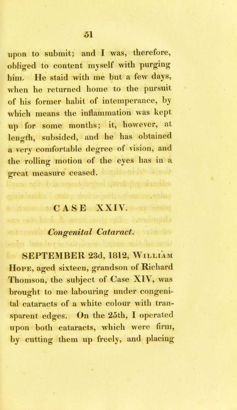 upon to submit; and I was, therefore, obliged to content myself with purging him. He staid with me but a few days, when he returned home to the pursuit of his former habit of intemperance, by which means the inflammation was kept up for some months; it, however, at leno'th, subsided, and he has obtained a very comfortable degree of vision, and the rolling motion of the eyes has in a great measure ceased. CASE XXIV. Congenital Cataract. SEPTEMBER 23d, 1812, William Hope, aged sixteen, grandson of Richard Thomson, the subject of Case XIV, was brought to me labouring under congeni- tal cataracts of a white colour with tran- sparent edges. On the 25th, I operated upon both cataracts, which were firm, by cutting them up freely, and placing