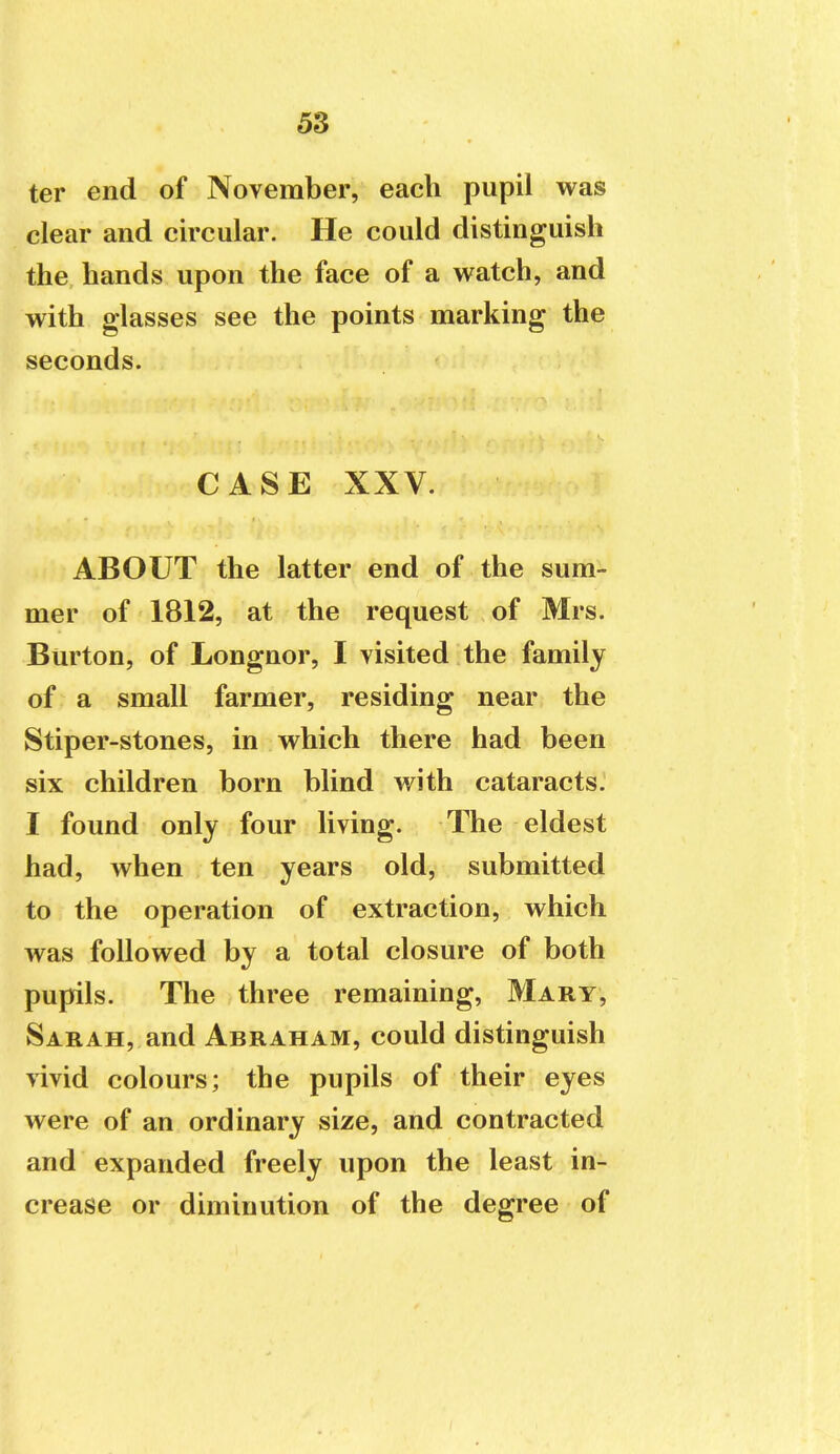 ter end of November, each pupil was clear and circular. He could distinguish the hands upon the face of a watch, and with glasses see the points marking the seconds. CASE XXV. ABOUT the latter end of the sum- mer of 1812, at the request of Mrs. Burton, of Longnor, I visited the family of a small farmer, residing near the Stiper-stones, in which there had been six children born blind with cataracts.' I found only four living. The eldest had, when ten years old, submitted to the operation of extraction, which was followed by a total closure of both pupils. The three remaining, Mary, Sarah, and Abraham, could distinguish vivid colours; the pupils of their eyes were of an ordinary size, and contracted and expanded freely upon the least in- crease or diminution of the degree of