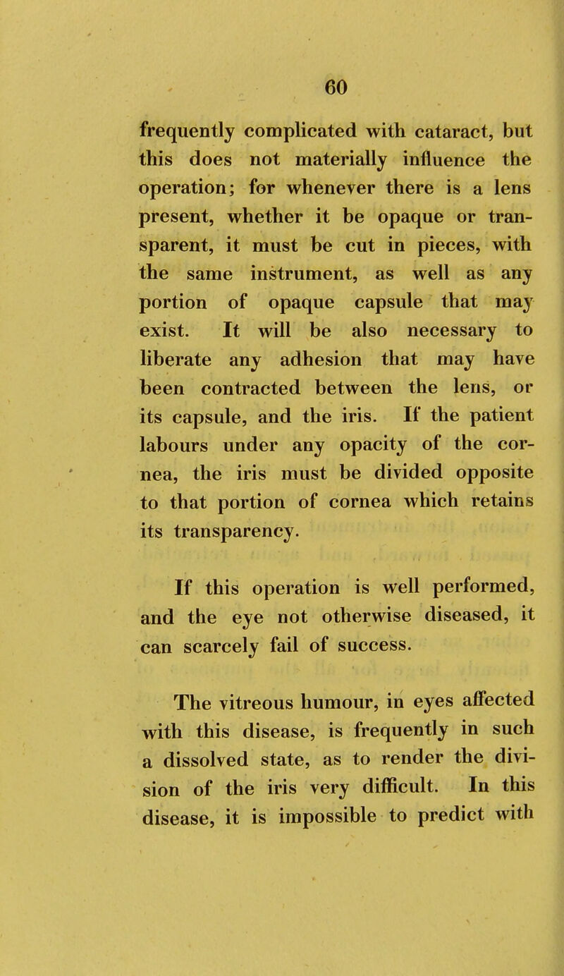 frequently complicated with cataract, but this does not materially influence the operation; for whenever there is a lens present, whether it be opaque or tran- sparent, it must be cut in pieces, with the same instrument, as well as any portion of opaque capsule that ma^' exist. It will be also necessary to liberate any adhesion that may have been contracted between the lens, or its capsule, and the iris. If the patient labours under any opacity of the cor- nea, the iris must be divided opposite to that portion of cornea which retains its transparency. If this operation is well performed, and the eye not otherwise diseased, it can scarcely fail of success. The vitreous humour, in eyes affected with this disease, is frequently in such a dissolved state, as to render the divi- sion of the iris very difficult. In this disease, it is impossible to predict with