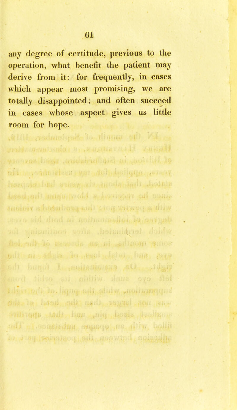 any degree of certitude, previous to the operation, what benefit the patient may derive from it: for frequently, in cases which appear most promising, we are totally disappointed; and often succeed in cases whose aspect gives us little room for hope.