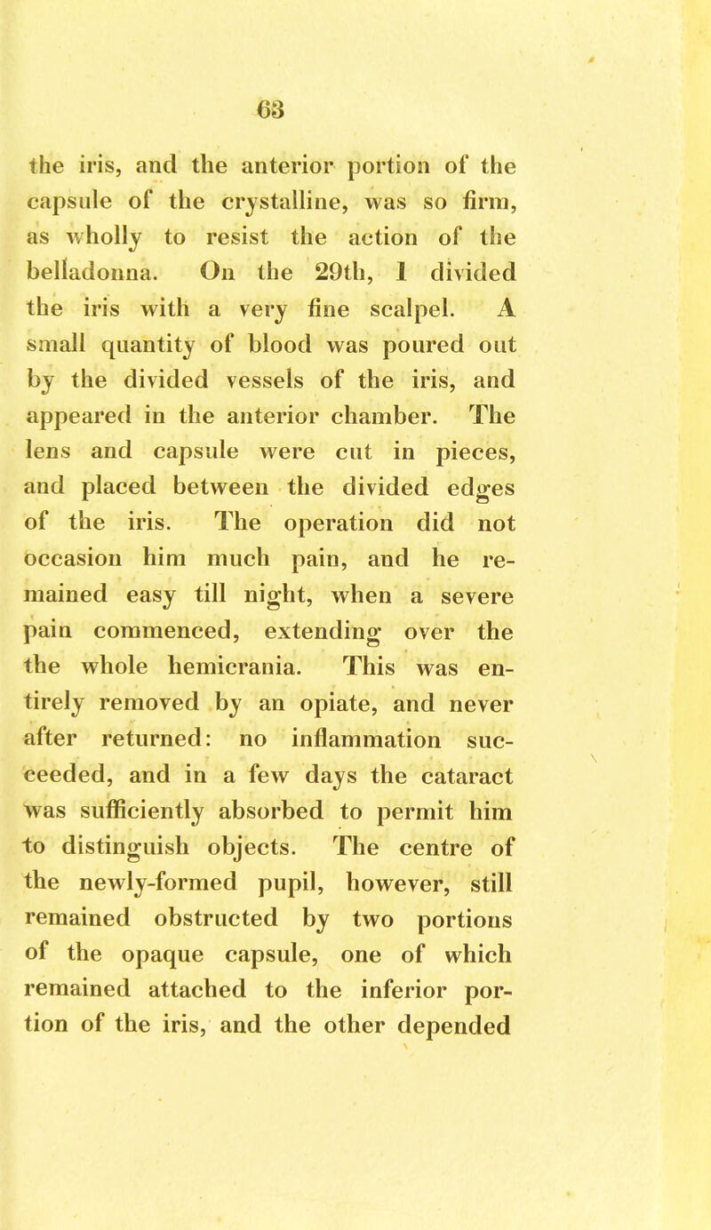 the iris, and the anterior portion of the capsule of the crystalline, was so firm, as wholly to resist the action of the belladonna. On the 29th, 1 divided the iris with a very fine scalpel. A small quantity of blood was poured out by the divided vessels of the iris, and appeared in the anterior chamber. The lens and capsule were cut in pieces, and placed between the divided edges of the iris. The operation did not occasion him much pain, and he re- mained easy till night, when a severe pain commenced, extending over the the whole hemicrania. This was en- tirely removed by an opiate, and never after returned: no inflammation suc- ceeded, and in a few days the cataract was sufficiently absorbed to permit him to distinguish objects. The centre of the newly-formed pupil, however, still remained obstructed by two portions of the opaque capsule, one of which remained attached to the inferior por- tion of the iris, and the other depended