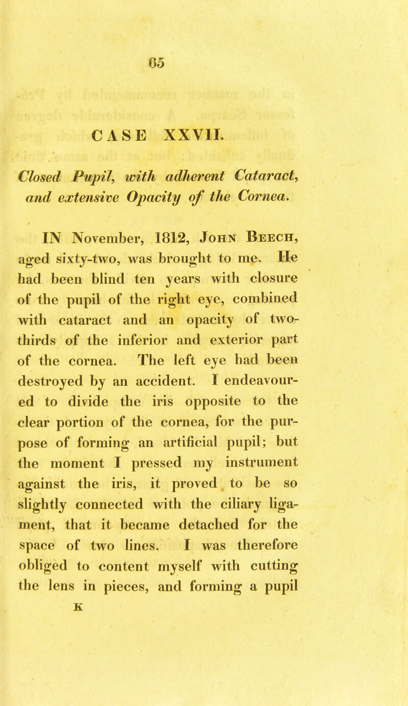 CASE XX VII. Closed Pupil, with adherent Cataract, and extensive Opacity of the Cornea, IN November, 1812, John Beech, aged sixty-two, was brought to me. He had been blind ten years with closure of the pupil of the right eye, combined with cataract and an opacity of two- thirds of the inferior and exterior part of the cornea. The left eye had been destroyed by an accident. I endeavour- ed to divide the iris opposite to the clear portion of the cornea, for the pur- pose of forming an artificial pupil; but the moment I pressed my instrument against the iris, it proved to be so slightly connected with the ciliary liga- ment, that it became detached for the space of two lines. I was therefore obliged to content myself with cutting the lens in pieces, and forming a pupil K