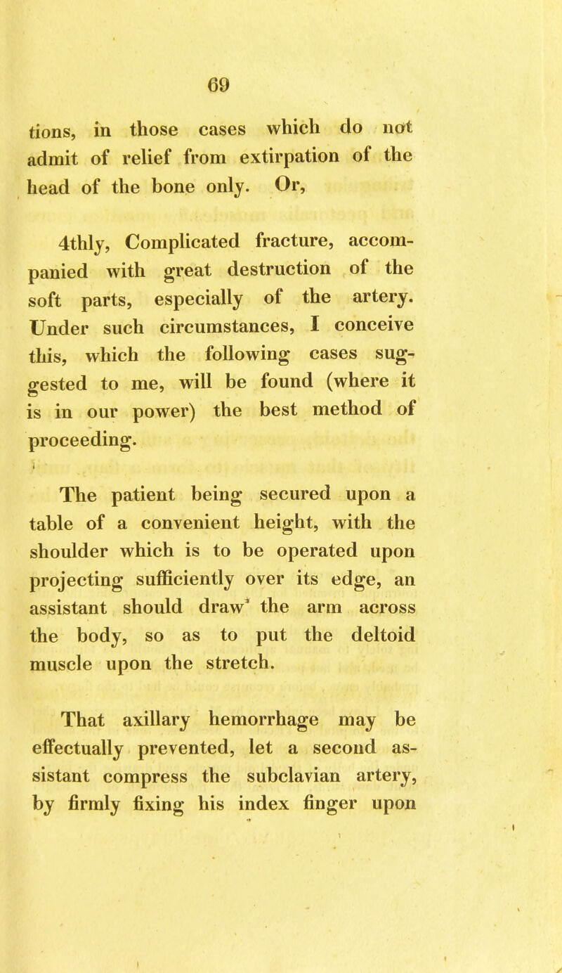 tions, in those cases which do not admit of relief from extirpation of the head of the bone only. Or, 4thly, Complicated fracture, accom- panied with great destruction of the soft parts, especially of the artery. Under such circumstances, I conceive this, which the following cases sug- gested to me, will be found (where it is in our power) the best method of proceeding. i The patient being secured upon a table of a convenient height, with the shoulder which is to be operated upon projecting sufficiently over its edge, an assistant should draw' the arm across the body, so as to put the deltoid muscle upon the stretch. That axillary hemorrhage may be effectually prevented, let a second as- sistant compress the subclavian artery, by firmly fixing his index finger upon 1