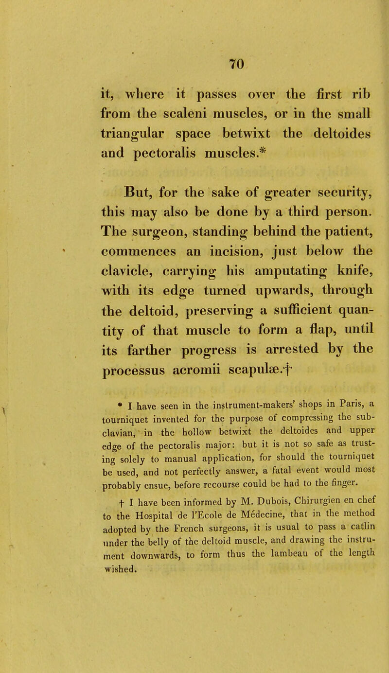 it, where it passes over the first rib from the scaleni muscles, or in the small triangular space betwixt the deltoides and pectoralis muscles.* But, for the sake of greater security, this may also be done by a third person. The surgeon, standing behind the patient, commences an incision, just below the clavicle, carrying his amputating knife, with its edge turned upwards, through the deltoid, preserving a sufficient quan- tity of that muscle to form a flap, until its farther progress is arrested by the processus acromii scapulae * I have seen in the instrument-makers' shops in Paris, a tourniquet invented for the purpose of compressing the sub- clavian, in the hollow betwixt the deltoides and upper edge of the pectoralis major: but it is not so safe as trust- ing solely to manual application, for should the tourniquet be used, and not perfectly answer, a fatal event would most probably ensue, before recourse could be had to the finger. t I have been informed by M. Dubois, Chirurgien en chef to the Hospital de I'Ecole de Medecine, that in the method adopted by the French surgeons, it is usual to pass a catlin under the belly of the deltoid muscle, and drawing the instru- ment downwards, to form thus the lambeau of the length wished.