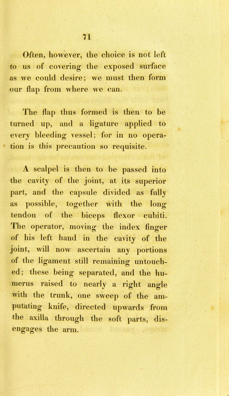 Often, however, the choice is not left to us of covering the exposed surface as we could desire; we must then form our flap from where we can. The flap thus formed is then to be turned up, and a ligature applied to every bleeding vessel; for in no opera- tion is this precaution so requisite. A scalpel is then to be passed into the cavity of the joint, at its superior part, and the capsule divided as fully as possible, together with the long tendon of the biceps flexor cubiti. The operator, moving the index finger of his left hand in the cavity of the joint, will now ascertain any portions of the ligament still remaining untouch- ed; these being separated, and the hu- merus raised to nearly a right angle with the trunk, one sweep of the am- putating knife, directed upwards from the axilla through the soft parts, dis- engages the arm.