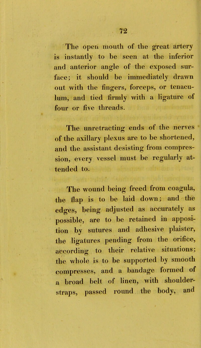 The open mouth of the great artery is instantly to be seen at the inferior and anterior angle of the exposed sur- face; it should be immediately drawn out with the fingers, forceps, or tenacu- lum, and tied firmly with a ligature of four or five threads. The unretracting ends of the nerves of the axillary plexus are to be shortened, and the assistant desisting from compres- sion, every vessel must be regularly at- tended to. The wound being freed from coagula, the flap is to be laid down; and the edges, being adjusted as accurately as possible, are to be retained in apposi- tion by sutures and adhesive plaister, the ligatures pending from the orifice, according to their relative situations; the whole is to be supported by smooth compresses, and a bandage formed of a broad belt of linen, with shoulder- straps, passed round the body, and