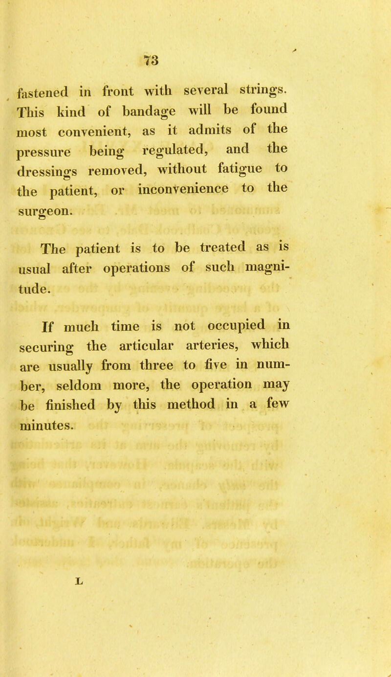 fastened in front with several strings. Tliis kind of bandage will be found most convenient, as it admits of the pressure being regulated, and the dressino-s removed, without fatigue to the patient, or inconvenience to the surgeon. The patient is to be treated as is usual after operations of such magni- tude. If much time is not occupied in securing the articular arteries, which are usually from three to five in num- ber, seldom more, the operation may be finished by this method in a few minutes.