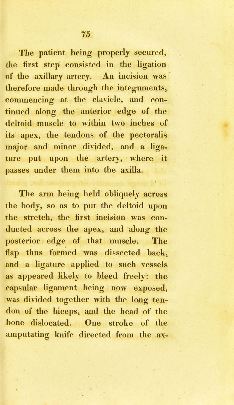 The patient being properly secured, the first step consisted in the ligation of the axillary artery. An incision was therefore made through the integuments, commencing at the clavicle, and con- tinued along the anterior edge of the deltoid muscle to within two inches of its apex, the tendons of the pectoralis major and minor divided, and a liga- ture put upon the artery, where it passes under them into the axilla. The arm being held obliquely across the body, so as to put the deltoid upon the stretch, the first incision was con- ducted across the apex> and along the posterior edge of that muscle. The flap thus formed was dissected back, and a ligature applied to such vessels as appeared likely to bleed freely: the capsular ligament being now exposed, was divided together with the long ten- don of the biceps, and the head of the bone dislocated. One stroke of the amputating knife directed from the ax-