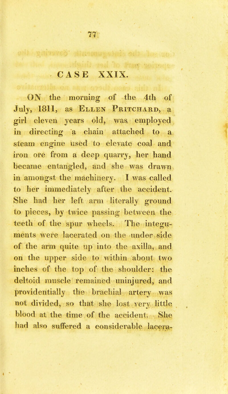 CASE XXIX. ON the morning of the 4th of Jul^, 1811, as Ellen Pritchard, a girl eleven years old, was employed in directing a, chain attached to a steam engine used to elevate coal and iron ore from a deep quarry, her hand became entangled, and she was drawn in amongst the machinery. I was called to her immediately after the accident. She had her left arm literally ground to pieces, by twice passing between the teeth of the spur wheels. The integu- ments were lacerated on the under side of the arm quite up into the axilla, and on the upper side to within about two inches of the top of the shoulder: the deltoid muscle remained uninjured, and providentially the brachial artery was not divided, so that she lost very little blood at the time of the accident. She had also suffered a considerable lacera-